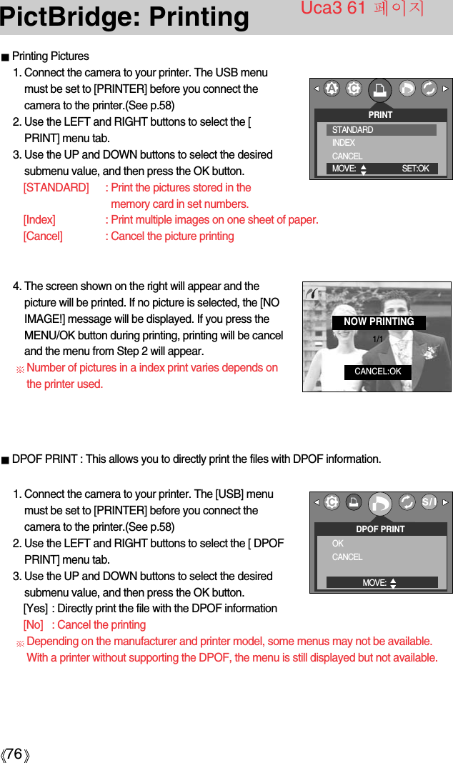76PictBridge: PrintingPrinting Pictures1. Connect the camera to your printer. The USB menumust be set to [PRINTER] before you connect thecamera to the printer.(See p.58)2. Use the LEFT and RIGHT buttons to select the [PRINT] menu tab.3. Use the UP and DOWN buttons to select the desiredsubmenu value, and then press the OK button.[STANDARD] : Print the pictures stored in thememory card in set numbers.[Index] : Print multiple images on one sheet of paper.[Cancel] : Cancel the picture printingUca3 61 PRINTSTANDARDINDEXCANCELMOVE: SET:OKDPOF PRINTOKCANCELMOVE:1. Connect the camera to your printer. The [USB] menumust be set to [PRINTER] before you connect thecamera to the printer.(See p.58)2. Use the LEFT and RIGHT buttons to select the [ DPOFPRINT] menu tab.3. Use the UP and DOWN buttons to select the desiredsubmenu value, and then press the OK button.[Yes] : Directly print the file with the DPOF information[No] : Cancel the printingDepending on the manufacturer and printer model, some menus may not be available.With a printer without supporting the DPOF, the menu is still displayed but not available.NOW PRINTINGCANCEL:OK1/14. The screen shown on the right will appear and thepicture will be printed. If no picture is selected, the [NOIMAGE!] message will be displayed. If you press theMENU/OK button during printing, printing will be canceland the menu from Step 2 will appear.Number of pictures in a index print varies depends onthe printer used.DPOF PRINT : This allows you to directly print the files with DPOF information.