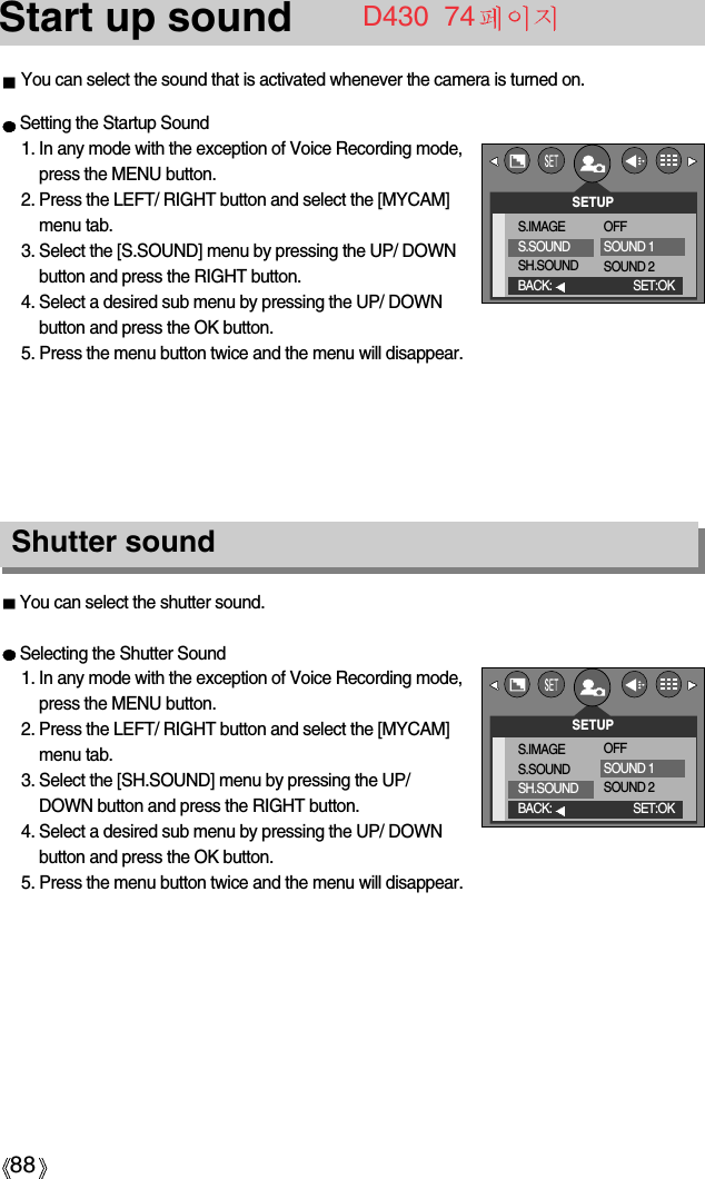 88Start up soundYou can select the shutter sound.Selecting the Shutter Sound1. In any mode with the exception of Voice Recording mode,press the MENU button.2. Press the LEFT/ RIGHT button and select the [MYCAM]menu tab.3. Select the [SH.SOUND] menu by pressing the UP/DOWN button and press the RIGHT button.4. Select a desired sub menu by pressing the UP/ DOWNbutton and press the OK button.5. Press the menu button twice and the menu will disappear.Shutter soundSetting the Startup Sound1. In any mode with the exception of Voice Recording mode,press the MENU button.2. Press the LEFT/ RIGHT button and select the [MYCAM]menu tab.3. Select the [S.SOUND] menu by pressing the UP/ DOWNbutton and press the RIGHT button.4. Select a desired sub menu by pressing the UP/ DOWNbutton and press the OK button.5. Press the menu button twice and the menu will disappear.SETUPS.IMAGES.SOUNDSH.SOUNDBACK: SET:OKOFFSOUND 1SOUND 2SETUPS.IMAGES.SOUNDSH.SOUNDBACK: SET:OKOFFSOUND 1SOUND 2D430  74You can select the sound that is activated whenever the camera is turned on.
