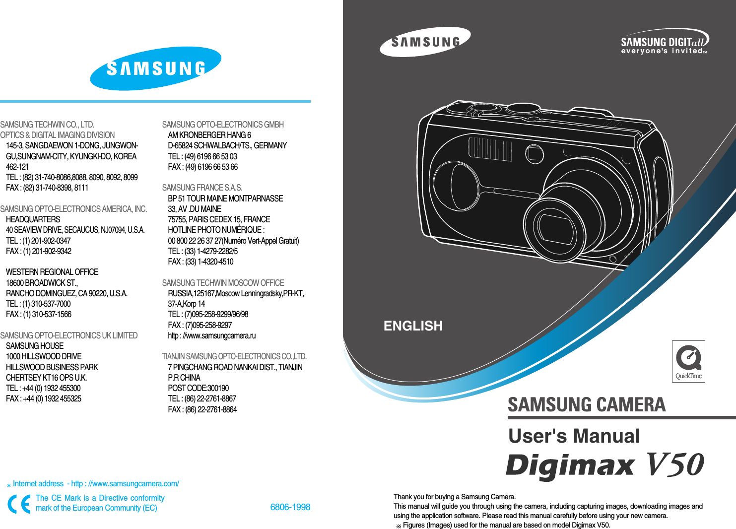 6806-1998SAMSUNG TECHWIN CO., LTD.OPTICS &amp; DIGITAL IMAGING DIVISION145-3, SANGDAEWON 1-DONG, JUNGWON-GU,SUNGNAM-CITY, KYUNGKI-DO, KOREA462-121TEL : (82) 31-740-8086,8088, 8090, 8092, 8099FAX : (82) 31-740-8398, 8111SAMSUNG OPTO-ELECTRONICS AMERICA, INC.HEADQUARTERS 40 SEAVIEW DRIVE, SECAUCUS, NJ07094, U.S.A.TEL : (1) 201-902-0347FAX : (1) 201-902-9342WESTERN REGIONAL OFFICE18600 BROADWICK ST., RANCHO DOMINGUEZ, CA 90220, U.S.A.TEL : (1) 310-537-7000   FAX : (1) 310-537-1566SAMSUNG OPTO-ELECTRONICS UK LIMITED SAMSUNG HOUSE1000 HILLSWOOD DRIVEHILLSWOOD BUSINESS PARKCHERTSEY KT16 OPS U.K. TEL : +44 (0) 1932 455300FAX : +44 (0) 1932 455325SAMSUNG OPTO-ELECTRONICS GMBHAM KRONBERGER HANG 6D-65824 SCHWALBACH/TS., GERMANYTEL : (49) 6196 66 53 03FAX : (49) 6196 66 53 66SAMSUNG FRANCE S.A.S.BP 51 TOUR MAINE MONTPARNASSE 33, AV .DU MAINE 75755, PARIS CEDEX 15, FRANCEHOTLINE PHOTO NUMÉRIQUE : 00 800 22 26 37 27(Numéro Vert-Appel Gratuit)TEL : (33) 1-4279-2282/5   FAX : (33) 1-4320-4510SAMSUNG TECHWIN MOSCOW OFFICE RUSSIA,125167,Moscow Lenningradsky,PR-KT,37-A,Korp 14TEL : (7)095-258-9299/96/98FAX : (7)095-258-9297http : //www.samsungcamera.ruTIANJIN SAMSUNG OPTO-ELECTRONICS CO.,LTD.7 PINGCHANG ROAD NANKAI DIST., TIANJINP.R CHINAPOST CODE:300190TEL : (86) 22-2761-8867FAX : (86) 22-2761-8864Internet address  - http : //www.samsungcamera.com/The CE Mark is a Directive conformitymark of the European Community (EC)Thank you for buying a Samsung Camera.This manual will guide you through using the camera, including capturing images, downloading images andusing the application software. Please read this manual carefully before using your new camera.Figures (Images) used for the manual are based on model Digimax V50.ENGLISHUser&apos;s Manual