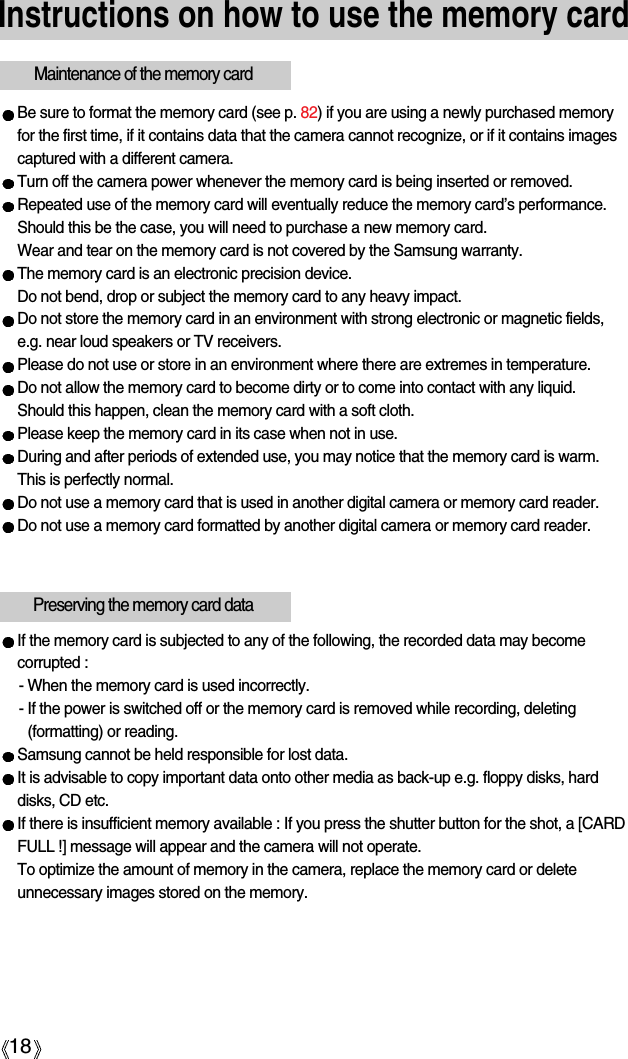 18Instructions on how to use the memory cardBe sure to format the memory card (see p. 82) if you are using a newly purchased memoryfor the first time, if it contains data that the camera cannot recognize, or if it contains imagescaptured with a different camera.Turn off the camera power whenever the memory card is being inserted or removed.Repeated use of the memory card will eventually reduce the memory card’s performance.Should this be the case, you will need to purchase a new memory card. Wear and tear on the memory card is not covered by the Samsung warranty.The memory card is an electronic precision device. Do not bend, drop or subject the memory card to any heavy impact.Do not store the memory card in an environment with strong electronic or magnetic fields,e.g. near loud speakers or TV receivers.Please do not use or store in an environment where there are extremes in temperature.Do not allow the memory card to become dirty or to come into contact with any liquid. Should this happen, clean the memory card with a soft cloth.Please keep the memory card in its case when not in use.During and after periods of extended use, you may notice that the memory card is warm. This is perfectly normal.Do not use a memory card that is used in another digital camera or memory card reader.Do not use a memory card formatted by another digital camera or memory card reader.Maintenance of the memory cardIf the memory card is subjected to any of the following, the recorded data may becomecorrupted :- When the memory card is used incorrectly.- If the power is switched off or the memory card is removed while recording, deleting(formatting) or reading.Samsung cannot be held responsible for lost data.It is advisable to copy important data onto other media as back-up e.g. floppy disks, harddisks, CD etc.If there is insufficient memory available : If you press the shutter button for the shot, a [CARDFULL !] message will appear and the camera will not operate. To optimize the amount of memory in the camera, replace the memory card or deleteunnecessary images stored on the memory.Preserving the memory card data
