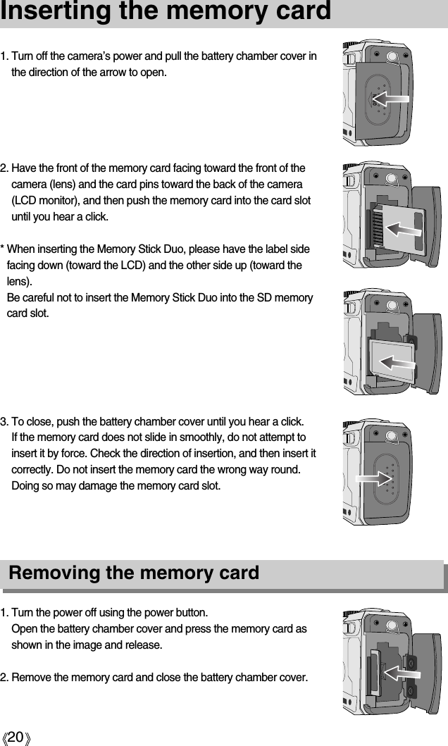 20Inserting the memory card1. Turn the power off using the power button.Open the battery chamber cover and press the memory card asshown in the image and release.2. Remove the memory card and close the battery chamber cover.3. To close, push the battery chamber cover until you hear a click. If the memory card does not slide in smoothly, do not attempt toinsert it by force. Check the direction of insertion, and then insert itcorrectly. Do not insert the memory card the wrong way round.Doing so may damage the memory card slot.2. Have the front of the memory card facing toward the front of thecamera (lens) and the card pins toward the back of the camera(LCD monitor), and then push the memory card into the card slotuntil you hear a click.* When inserting the Memory Stick Duo, please have the label sidefacing down (toward the LCD) and the other side up (toward thelens).Be careful not to insert the Memory Stick Duo into the SD memorycard slot.1. Turn off the camera’s power and pull the battery chamber cover inthe direction of the arrow to open.Removing the memory card