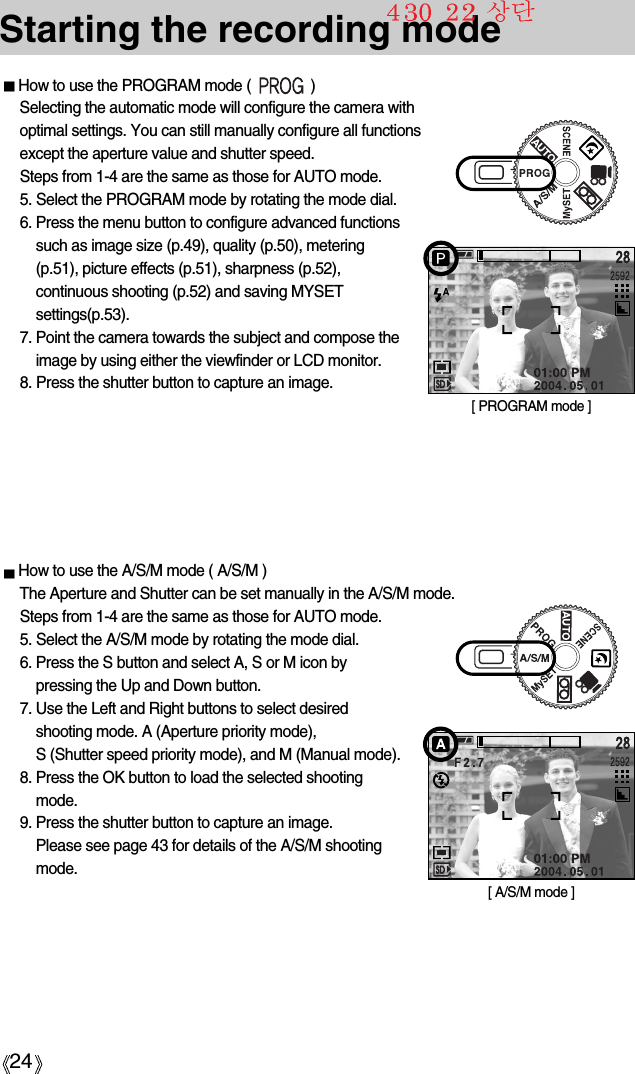 24How to use the PROGRAM mode (               )Selecting the automatic mode will configure the camera withoptimal settings. You can still manually configure all functionsexcept the aperture value and shutter speed. Steps from 1-4 are the same as those for AUTO mode.5. Select the PROGRAM mode by rotating the mode dial.6. Press the menu button to configure advanced functionssuch as image size (p.49), quality (p.50), metering(p.51), picture effects (p.51), sharpness (p.52),continuous shooting (p.52) and saving MYSETsettings(p.53).7. Point the camera towards the subject and compose theimage by using either the viewfinder or LCD monitor.8. Press the shutter button to capture an image.Starting the recording mode[ PROGRAM mode ]How to use the A/S/M mode ( A/S/M )The Aperture and Shutter can be set manually in the A/S/M mode.Steps from 1-4 are the same as those for AUTO mode.5. Select the A/S/M mode by rotating the mode dial.6. Press the S button and select A, S or M icon by pressing the Up and Down button. 7. Use the Left and Right buttons to select desiredshooting mode. A (Aperture priority mode), S (Shutter speed priority mode), and M (Manual mode).8. Press the OK button to load the selected shootingmode.9. Press the shutter button to capture an image.Please see page 43 for details of the A/S/M shootingmode.[ A/S/M mode ]