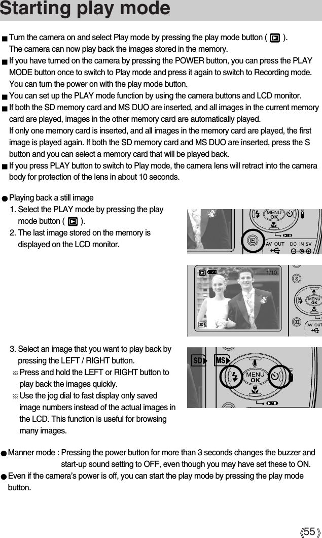 55Starting play modeTurn the camera on and select Play mode by pressing the play mode button (        ). The camera can now play back the images stored in the memory. If you have turned on the camera by pressing the POWER button, you can press the PLAYMODE button once to switch to Play mode and press it again to switch to Recording mode. You can turn the power on with the play mode button.You can set up the PLAY mode function by using the camera buttons and LCD monitor.If both the SD memory card and MS DUO are inserted, and all images in the current memorycard are played, images in the other memory card are automatically played. If only one memory card is inserted, and all images in the memory card are played, the firstimage is played again. If both the SD memory card and MS DUO are inserted, press the Sbutton and you can select a memory card that will be played back.  If you press PLAY button to switch to Play mode, the camera lens will retract into the camerabody for protection of the lens in about 10 seconds.Playing back a still image1. Select the PLAY mode by pressing the playmode button (        ).2. The last image stored on the memory isdisplayed on the LCD monitor.3. Select an image that you want to play back bypressing the LEFT / RIGHT button.Press and hold the LEFT or RIGHT button toplay back the images quickly.Use the jog dial to fast display only savedimage numbers instead of the actual images inthe LCD. This function is useful for browsingmany images.Manner mode : Pressing the power button for more than 3 seconds changes the buzzer andstart-up sound setting to OFF, even though you may have set these to ON. Even if the camera’s power is off, you can start the play mode by pressing the play modebutton.