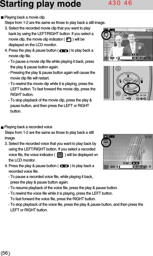 56Starting play modePlaying back a movie clipSteps from 1-2 are the same as those to play back a still image.3. Select the recorded movie clip that you want to playback by using the LEFT/RIGHT button. If you select amovie clip, the movie clip indicator (        ) will bedisplayed on the LCD monitor.4. Press the play &amp; pause button (           ) to play back amovie clip file.- To pause a movie clip file while playing it back, pressthe play &amp; pause button again.- Pressing the play &amp; pause button again will cause themovie clip file will restart.- To rewind the movie clip while it is playing, press theLEFT button. To fast forward the movie clip, press theRIGHT button.- To stop playback of the movie clip, press the play &amp;pause button, and then press the LEFT or RIGHTbutton.Playing back a recorded voiceSteps from 1-2 are the same as those to play back a stillimage.3. Select the recorded voice that you want to play back byusing the LEFT/RIGHT button. If you select a recordedvoice file, the voice indicator (          ) will be displayed onthe LCD monitor.4. Press the play &amp; pause button (            ) to play back arecorded voice file.- To pause a recorded voice file, while playing it back,press the play &amp; pause button again.- To resume playback of the voice file, press the play &amp; pause button.- To rewind the voice file while it is playing, press the LEFT button. To fast forward the voice file, press the RIGHT button.- To stop playback of the voice file, press the play &amp; pause button, and then press theLEFT or RIGHT button.