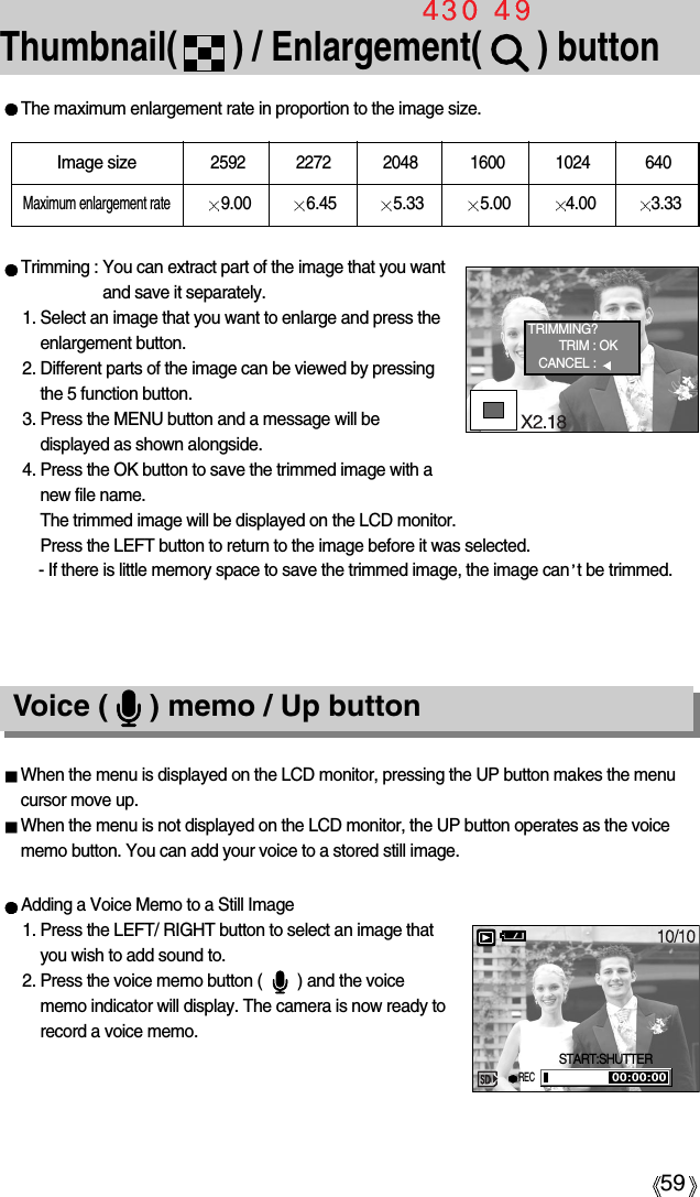 59Thumbnail(      ) / Enlargement(      ) button The maximum enlargement rate in proportion to the image size.Trimming : You can extract part of the image that you wantand save it separately.1. Select an image that you want to enlarge and press theenlargement button.2. Different parts of the image can be viewed by pressingthe 5 function button.3. Press the MENU button and a message will bedisplayed as shown alongside.4. Press the OK button to save the trimmed image with anew file name. The trimmed image will be displayed on the LCD monitor. Press the LEFT button to return to the image before it was selected.- If there is little memory space to save the trimmed image, the image can t be trimmed.Image size2592 2272 2048 1600 1024 640Maximum enlargement rate9.00 6.45 5.33 5.00 4.00 3.33Voice (     ) memo / Up buttonWhen the menu is displayed on the LCD monitor, pressing the UP button makes the menucursor move up. When the menu is not displayed on the LCD monitor, the UP button operates as the voicememo button. You can add your voice to a stored still image.Adding a Voice Memo to a Still Image1. Press the LEFT/ RIGHT button to select an image thatyou wish to add sound to.2. Press the voice memo button (        ) and the voicememo indicator will display. The camera is now ready torecord a voice memo.TRIMMING?TRIM : OKCANCEL : START:SHUTTERREC