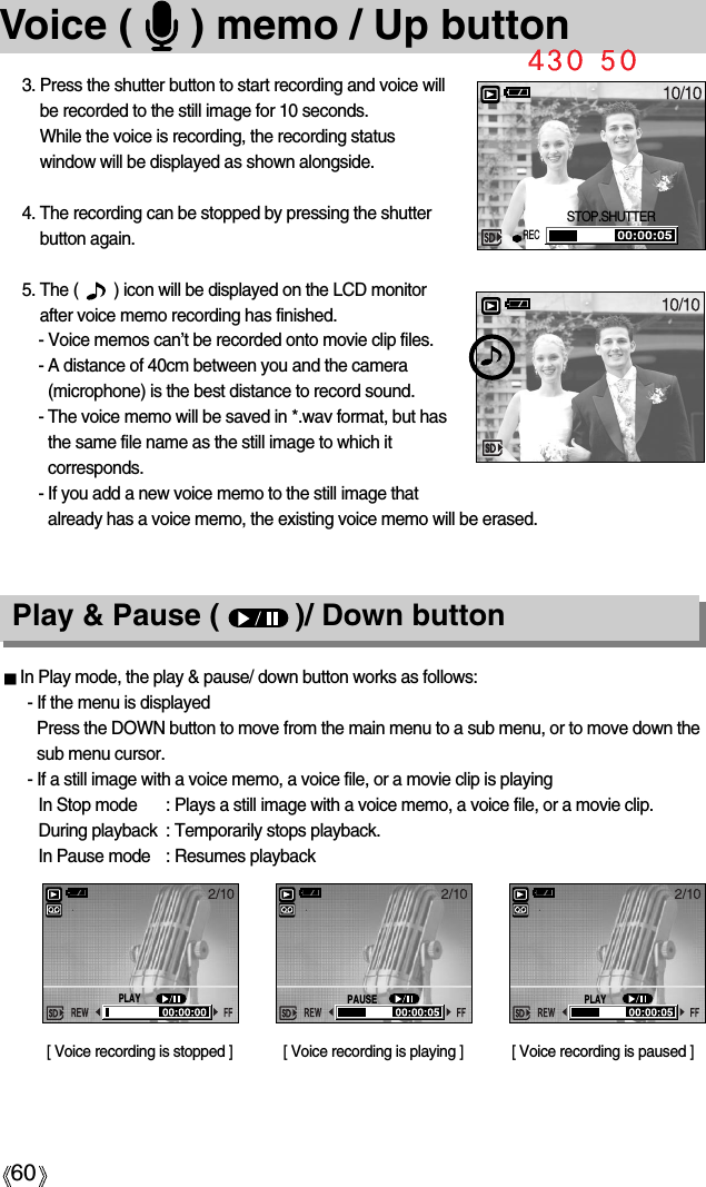 60Voice (     ) memo / Up button3. Press the shutter button to start recording and voice willbe recorded to the still image for 10 seconds. While the voice is recording, the recording statuswindow will be displayed as shown alongside.4. The recording can be stopped by pressing the shutterbutton again.5. The (        ) icon will be displayed on the LCD monitorafter voice memo recording has finished. - Voice memos can’t be recorded onto movie clip files.- A distance of 40cm between you and the camera(microphone) is the best distance to record sound.- The voice memo will be saved in *.wav format, but hasthe same file name as the still image to which itcorresponds.- If you add a new voice memo to the still image thatalready has a voice memo, the existing voice memo will be erased.Play &amp; Pause (         )/ Down buttonIn Play mode, the play &amp; pause/ down button works as follows:- If the menu is displayedPress the DOWN button to move from the main menu to a sub menu, or to move down thesub menu cursor.- If a still image with a voice memo, a voice file, or a movie clip is playingIn Stop mode : Plays a still image with a voice memo, a voice file, or a movie clip.During playback : Temporarily stops playback.In Pause mode : Resumes playback[ Voice recording is stopped ] [ Voice recording is paused ][ Voice recording is playing ]STOP.SHUTTERRECPLAYPAUSEPLAY