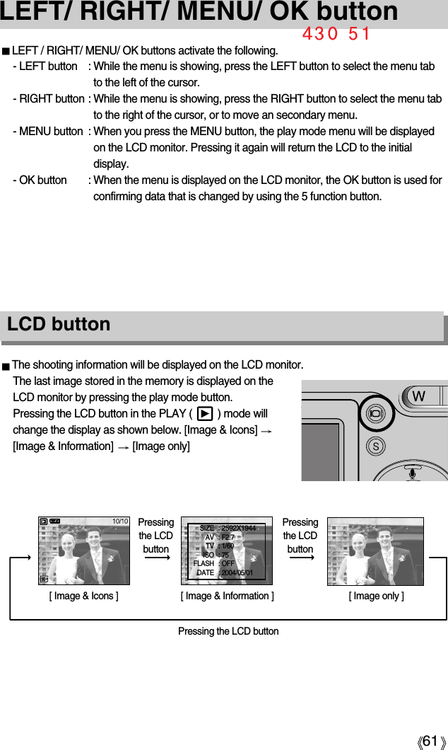 61LEFT/ RIGHT/ MENU/ OK buttonLEFT / RIGHT/ MENU/ OK buttons activate the following.- LEFT button : While the menu is showing, press the LEFT button to select the menu tabto the left of the cursor.- RIGHT button : While the menu is showing, press the RIGHT button to select the menu tabto the right of the cursor, or to move an secondary menu.- MENU button : When you press the MENU button, the play mode menu will be displayedon the LCD monitor. Pressing it again will return the LCD to the initialdisplay.- OK button : When the menu is displayed on the LCD monitor, the OK button is used forconfirming data that is changed by using the 5 function button.The shooting information will be displayed on the LCD monitor.The last image stored in the memory is displayed on theLCD monitor by pressing the play mode button.Pressing the LCD button in the PLAY (         ) mode willchange the display as shown below. [Image &amp; Icons] [Image &amp; Information]  [Image only][ Image &amp; Icons ] [ Image &amp; Information ] [ Image only ]Pressing the LCD buttonPressingthe LCDbuttonPressingthe LCDbuttonLCD button SIZE : 2592X1944AV : F2.7TV : 1/60ISO : 75 FLASH : OFFDATE : 2004/05/01