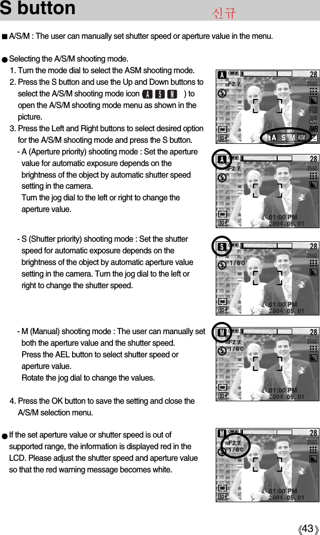 43S button A/S/M : The user can manually set shutter speed or aperture value in the menu.Selecting the A/S/M shooting mode.1. Turn the mode dial to select the ASM shooting mode.2. Press the S button and use the Up and Down buttons toselect the A/S/M shooting mode icon (                    ) toopen the A/S/M shooting mode menu as shown in thepicture.3. Press the Left and Right buttons to select desired optionfor the A/S/M shooting mode and press the S button.- A (Aperture priority) shooting mode : Set the aperturevalue for automatic exposure depends on thebrightness of the object by automatic shutter speedsetting in the camera.Turn the jog dial to the left or right to change theaperture value.- S (Shutter priority) shooting mode : Set the shutterspeed for automatic exposure depends on thebrightness of the object by automatic aperture valuesetting in the camera. Turn the jog dial to the left orright to change the shutter speed.- M (Manual) shooting mode : The user can manually setboth the aperture value and the shutter speed. Press the AEL button to select shutter speed oraperture value. Rotate the jog dial to change the values. 4. Press the OK button to save the setting and close theA/S/M selection menu.If the set aperture value or shutter speed is out ofsupported range, the information is displayed red in theLCD. Please adjust the shutter speed and aperture valueso that the red warning message becomes white.