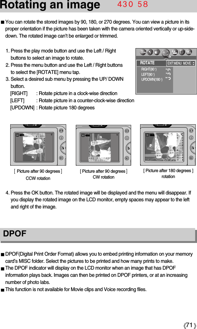 71Rotating an imageDPOF DPOF(Digital Print Order Format) allows you to embed printing information on your memorycard’s MISC folder. Select the pictures to be printed and how many prints to make.The DPOF indicator will display on the LCD monitor when an image that has DPOFinformation plays back. Images can then be printed on DPOF printers, or at an increasingnumber of photo labs.This function is not available for Movie clips and Voice recording files.You can rotate the stored images by 90, 180, or 270 degrees. You can view a picture in itsproper orientation if the picture has been taken with the camera oriented vertically or up-side-down. The rotated image can’t be enlarged or trimmed.1. Press the play mode button and use the Left / Rightbuttons to select an image to rotate.2. Press the menu button and use the Left / Right buttons to select the [ROTATE] menu tap.3. Select a desired sub menu by pressing the UP/ DOWNbutton.[RIGHT]  : Rotate picture in a clock-wise direction[LEFT]  : Rotate picture in a counter-clock-wise direction[UPDOWN]  : Rotate picture 180 degrees[  Picture after 90 degrees ]CCW rotation[ Picture after 180 degrees ]rotation[ Picture after 90 degrees ]CW rotation4. Press the OK button. The rotated image will be displayed and the menu will disappear. Ifyou display the rotated image on the LCD monitor, empty spaces may appear to the leftand right of the image.ROTATERIGHT(90 )LEFT(90 )UPDOWN(180 )EXIT:MENU MOVE: