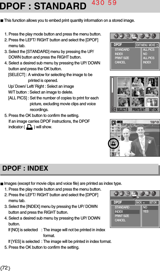 72DPOF : STANDARDImages (except for movie clips and voice file) are printed as index type.1. Press the play mode button and press the menu button.2. Press the LEFT/ RIGHT button and select the [DPOF]menu tab.3. Select the [INDEX] menu by pressing the UP/ DOWNbutton and press the RIGHT button.4. Select a desired sub menu by pressing the UP/ DOWNbutton.If [NO] is selected  : The image will not be printed in indexformat.If [YES] is selected : The image will be printed in index format.5. Press the OK button to confirm the setting.DPOF : INDEXThis function allows you to embed print quantity information on a stored image.1. Press the play mode button and press the menu button.2. Press the LEFT/ RIGHT button and select the [DPOF]menu tab.3. Select the [STANDARD] menu by pressing the UP/DOWN button and press the RIGHT button.4. Select a desired sub menu by pressing the UP/ DOWNbutton and press the OK button.[SELECT] : A window for selecting the image to beprinted is opened.Up/ Down/ Left/ Right : Select an imageW/T button : Select an image to delete.[ALL PICS] : Set the number of copies to print for eachpicture, excluding movie clips and voicerecordings.5. Press the OK button to confirm the setting.If an image carries DPOF instructions, the DPOFindicator (         ) will show.DPOFSTANDARDINDEXPRINT SIZECANCELALL PICSNOALL PICSINDEXEXIT:MENU MOVE:DPOFBACK: SET:OKSELECT:SSET:OKPRINTS:W/TSTANDARDINDEXPRINT SIZECANCELNOYES