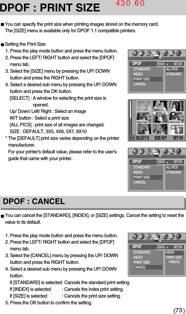 73DPOF : CANCELDPOF : PRINT SIZEYou can specify the print size when printing images stored on the memory card.The [SIZE] menu is available only for DPOF 1.1 compatible printers.Setting the Print Size1. Press the play mode button and press the menu button.2. Press the LEFT/ RIGHT button and select the [DPOF]menu tab.3. Select the [SIZE] menu by pressing the UP/ DOWNbutton and press the RIGHT button.4. Select a desired sub menu by pressing the UP/ DOWNbutton and press the OK button.[SELECT] : A window for selecting the print size isopened.Up/ Down/ Left/ Right : Select an imageW/T button : Select a print size[ALL PICS] : print size of all images are changed. SIZE : DEFAULT, 3X5, 4X6, 5X7, 8X10* The [DEFAULT] print size varies depending on the printermanufacturer.For your printer&apos;s default value, please refer to the user&apos;sguide that came with your printer.You can cancel the [STANDARD], [INDEX], or [SIZE] settings. Cancel the setting to reset thevalue to its default.1. Press the play mode button and press the menu button.2. Press the LEFT/ RIGHT button and select the [DPOF]menu tab.3. Select the [CANCEL] menu by pressing the UP/ DOWNbutton and press the RIGHT button.4. Select a desired sub menu by pressing the UP/ DOWNbutton.If [STANDARD] is selected: Cancels the standard print setting.If [INDEX] is selected : Cancels the index print setting.If [SIZE] is selected  : Cancels the print size setting.5. Press the OK button to confirm the setting.SELECT:SSET:OKSIZE:W/TDPOFBACK: SET:OKSTANDARDINDEXPRINT SIZECANCELALL PICSSTANDARDDPOFBACK: SET:OKSTANDARDINDEXPRINT SIZECANCELALL PICSSTANDARDDPOFBACK: SET:OKSTANDARDINDEXPRINT SIZECANCELNDEXPRINT SIZEPRINTS