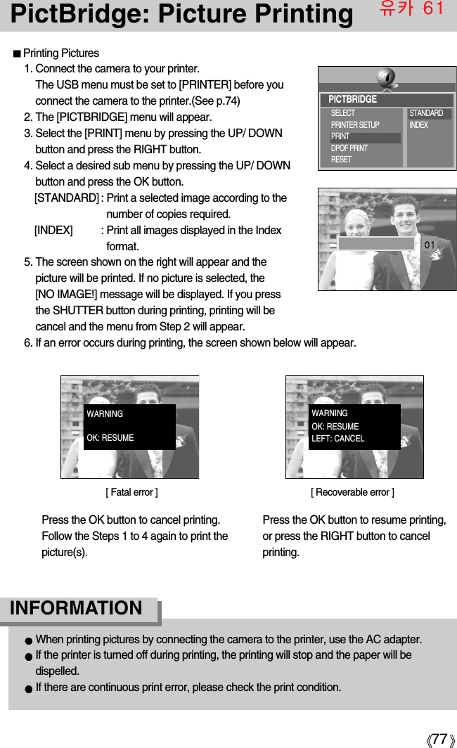 77PictBridge: Picture PrintingPrinting Pictures1. Connect the camera to your printer. The USB menu must be set to [PRINTER] before youconnect the camera to the printer.(See p.74)2. The [PICTBRIDGE] menu will appear.3. Select the [PRINT] menu by pressing the UP/ DOWNbutton and press the RIGHT button.4. Select a desired sub menu by pressing the UP/ DOWNbutton and press the OK button.[STANDARD] : Print a selected image according to thenumber of copies required.[INDEX] : Print all images displayed in the Indexformat.5. The screen shown on the right will appear and thepicture will be printed. If no picture is selected, the [NO IMAGE!] message will be displayed. If you pressthe SHUTTER button during printing, printing will becancel and the menu from Step 2 will appear.6. If an error occurs during printing, the screen shown below will appear.When printing pictures by connecting the camera to the printer, use the AC adapter.If the printer is turned off during printing, the printing will stop and the paper will bedispelled.If there are continuous print error, please check the print condition. INFORMATION Press the OK button to cancel printing.Follow the Steps 1 to 4 again to print thepicture(s).Press the OK button to resume printing,or press the RIGHT button to cancelprinting.[ Fatal error ] [ Recoverable error ]PICTBRIDGESELECTPRINTER SETUPPRINTDPOF PRINTRESETSTANDARDINDEXWARNINGOK: RESUMEWARNINGOK: RESUMELEFT: CANCEL