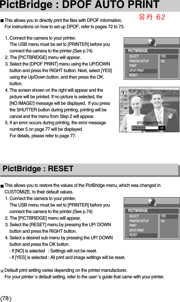 78PictBridge : DPOF AUTO PRINTThis allows you to directly print the files with DPOF information. For instructions on how to set up DPOF, refer to pages 72 to 73.1. Connect the camera to your printer. The USB menu must be set to [PRINTER] before youconnect the camera to the printer.(See p.74)2. The [PICTBRIDGE] menu will appear.3. Select the [DPOF PRINT] menu using the UP/DOWNbutton and press the RIGHT button. Next, select [YES]using the Up/Down button, and then press the OKbutton.4. The screen shown on the right will appear and thepicture will be printed. If no picture is selected, the [NO IMAGE!] message will be displayed.  If you pressthe SHUTTER button during printing, printing will becancel and the menu from Step 2 will appear.5. If an error occurs during printing, the error messagenumber 5 on page 77 will be displayed. For details, please refer to page 77.This allows you to restore the values of the PictBridge menu, which was changed inCUSTOMIZE, to their default values.1. Connect the camera to your printer. The USB menu must be set to [PRINTER] before youconnect the camera to the printer.(See p.74)2. The [PICTBRIDGE] menu will appear.3. Select the [RESET] menu by pressing the UP/ DOWNbutton and press the RIGHT button.4. Select a desired sub menu by pressing the UP/ DOWNbutton and press the OK button.- If [NO] is selected : Settings will not be reset.- If [YES] is selected : All print and image settings will be reset.Default print setting varies depending on the printer manufacturer. For your printer s default setting, refer to the user s guide that came with your printer.PictBridge : RESETSTOP.SHUTTERPICTBRIDGESELECTPRINTER SETUPPRINTDPOF PRINTRESETYESNOPICTBRIDGESELECTPRINTER SETUPPRINTDPOF PRINTRESETYESNO