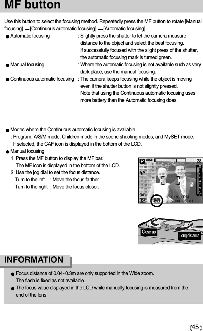 45Use this button to select the focusing method. Repeatedly press the MF button to rotate [Manualfocusing]  [Continuous automatic focusing]  [Automatic focusing].Automatic focusing  : Slightly press the shutter to let the camera measuredistance to the object and select the best focusing. If successfully focused with the slight press of the shutter,the automatic focusing mark is turned green.Manual focusing  : Where the automatic focusing is not available such as verydark place, use the manual focusing.  Continuous automatic focusing  : The camera keeps focusing while the object is movingeven if the shutter button is not slightly pressed. Note that using the Continuous automatic focusing usesmore battery than the Automatic focusing does. MF button Focus distance of 0.04~0.3m are only supported in the Wide zoom. The flash is fixed as not available.The focus value displayed in the LCD while manually focusing is measured from theend of the lensINFORMATION Modes where the Continuous automatic focusing is available: Program, A/S/M mode, Children mode in the scene shooting modes, and MySET mode. If selected, the CAF icon is displayed in the bottom of the LCD.Manual focusing.1. Press the MF button to display the MF bar. The MF icon is displayed in the bottom of the LCD.2. Use the jog dial to set the focus distance.Turn to the left  : Move the focus farther.Turn to the right  : Move the focus closer.mcmLong distanceClose-up