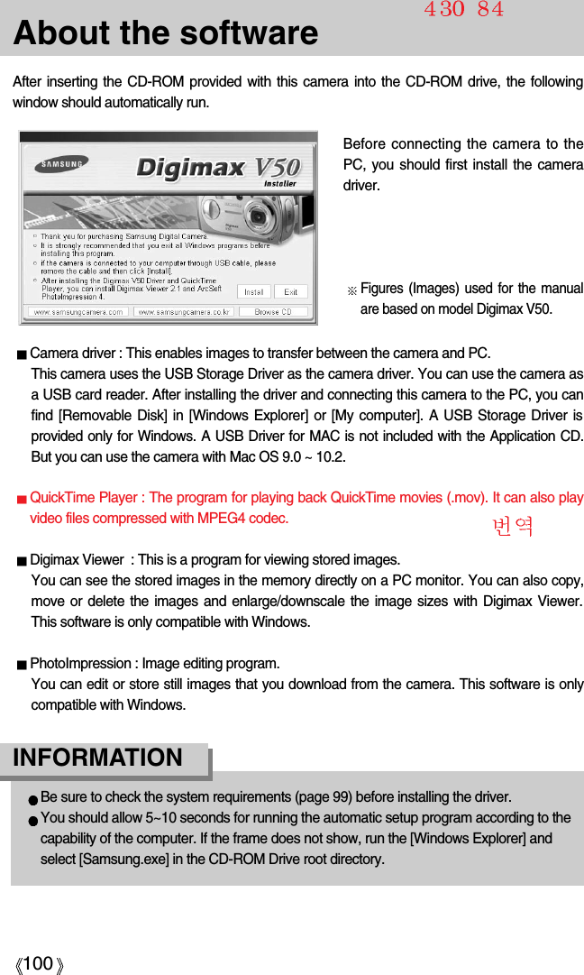 100About the softwareAfter inserting the CD-ROM provided with this camera into the CD-ROM drive, the followingwindow should automatically run.Before connecting the camera to thePC, you should first install the cameradriver.Figures (Images) used for the manualare based on model Digimax V50.Camera driver : This enables images to transfer between the camera and PC.This camera uses the USB Storage Driver as the camera driver. You can use the camera asa USB card reader. After installing the driver and connecting this camera to the PC, you canfind [Removable Disk] in [Windows Explorer] or [My computer]. A USB Storage Driver isprovided only for Windows. A USB Driver for MAC is not included with the Application CD.But you can use the camera with Mac OS 9.0 ~ 10.2.QuickTime Player : The program for playing back QuickTime movies (.mov). It can also playvideo files compressed with MPEG4 codec.Digimax Viewer  : This is a program for viewing stored images.You can see the stored images in the memory directly on a PC monitor. You can also copy,move or delete the images and enlarge/downscale the image sizes with Digimax Viewer.This software is only compatible with Windows.PhotoImpression : Image editing program.You can edit or store still images that you download from the camera. This software is onlycompatible with Windows.Be sure to check the system requirements (page 99) before installing the driver.You should allow 5~10 seconds for running the automatic setup program according to thecapability of the computer. If the frame does not show, run the [Windows Explorer] andselect [Samsung.exe] in the CD-ROM Drive root directory.INFORMATION