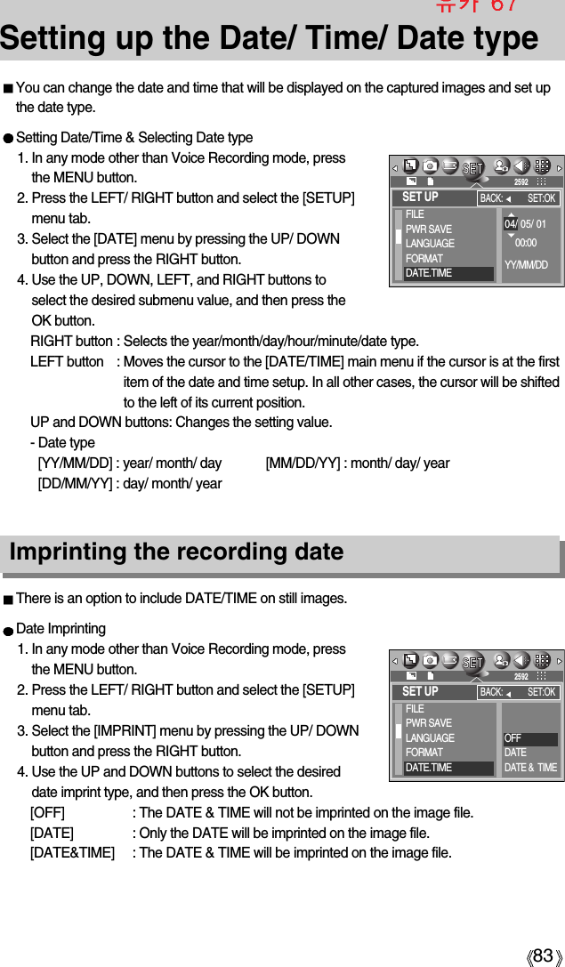 83Setting up the Date/ Time/ Date typeYou can change the date and time that will be displayed on the captured images and set upthe date type.There is an option to include DATE/TIME on still images.Date Imprinting1. In any mode other than Voice Recording mode, pressthe MENU button.2. Press the LEFT/ RIGHT button and select the [SETUP]menu tab.3. Select the [IMPRINT] menu by pressing the UP/ DOWNbutton and press the RIGHT button.4. Use the UP and DOWN buttons to select the desireddate imprint type, and then press the OK button.[OFF] : The DATE &amp; TIME will not be imprinted on the image file.[DATE] : Only the DATE will be imprinted on the image file.[DATE&amp;TIME] : The DATE &amp; TIME will be imprinted on the image file.Imprinting the recording dateSetting Date/Time &amp; Selecting Date type1. In any mode other than Voice Recording mode, pressthe MENU button.2. Press the LEFT/ RIGHT button and select the [SETUP]menu tab.3. Select the [DATE] menu by pressing the UP/ DOWNbutton and press the RIGHT button.4. Use the UP, DOWN, LEFT, and RIGHT buttons toselect the desired submenu value, and then press theOK button.RIGHT button : Selects the year/month/day/hour/minute/date type.LEFT button : Moves the cursor to the [DATE/TIME] main menu if the cursor is at the firstitem of the date and time setup. In all other cases, the cursor will be shiftedto the left of its current position.UP and DOWN buttons: Changes the setting value.- Date type [YY/MM/DD] : year/ month/ day [MM/DD/YY] : month/ day/ year   [DD/MM/YY] : day/ month/ yearSET UPFILEPWR SAVELANGUAGEFORMATDATE.TIMEBACK: SET:OK259204/ 05/ 0100:00YY/MM/DDSET UPFILEPWR SAVELANGUAGEFORMATDATE.TIMEBACK: SET:OK2592OFFDATEDATE &amp;  TIME
