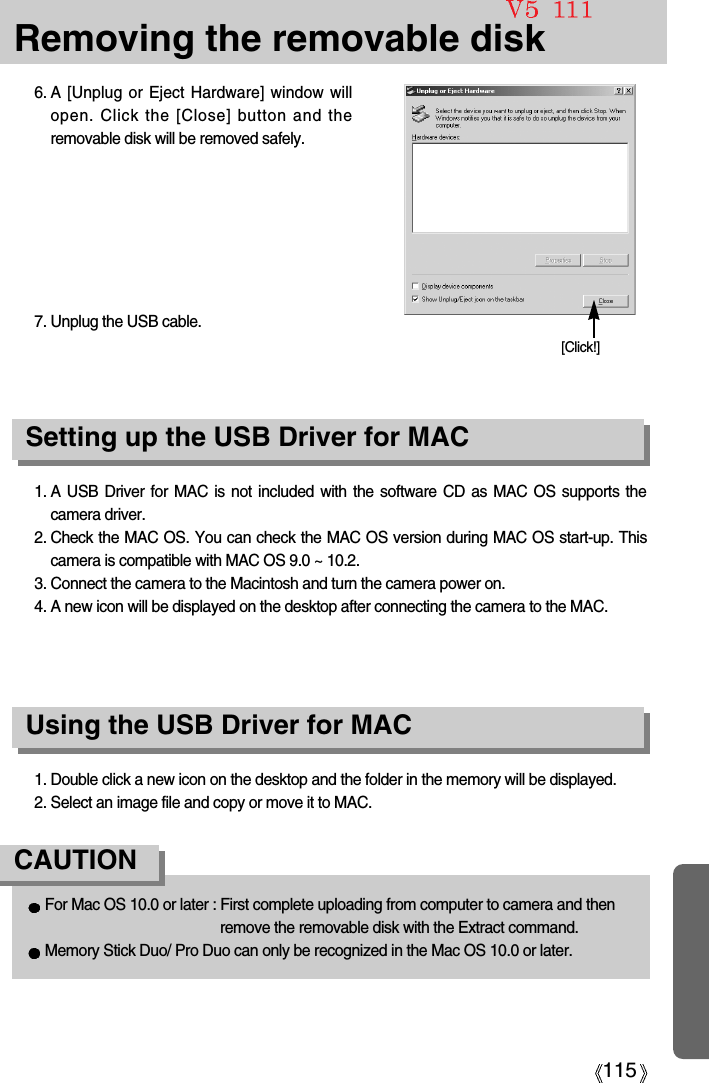 115Removing the removable disk1. A USB Driver for MAC is not included with the software CD as MAC OS supports thecamera driver.2. Check the MAC OS. You can check the MAC OS version during MAC OS start-up. Thiscamera is compatible with MAC OS 9.0 ~ 10.2.3. Connect the camera to the Macintosh and turn the camera power on.4. A new icon will be displayed on the desktop after connecting the camera to the MAC.Using the USB Driver for MACSetting up the USB Driver for MAC1. Double click a new icon on the desktop and the folder in the memory will be displayed.2. Select an image file and copy or move it to MAC.For Mac OS 10.0 or later : First complete uploading from computer to camera and thenremove the removable disk with the Extract command.Memory Stick Duo/ Pro Duo can only be recognized in the Mac OS 10.0 or later. CAUTION6. A [Unplug or Eject Hardware] window willopen. Click the [Close] button and theremovable disk will be removed safely.7. Unplug the USB cable.[Click!]