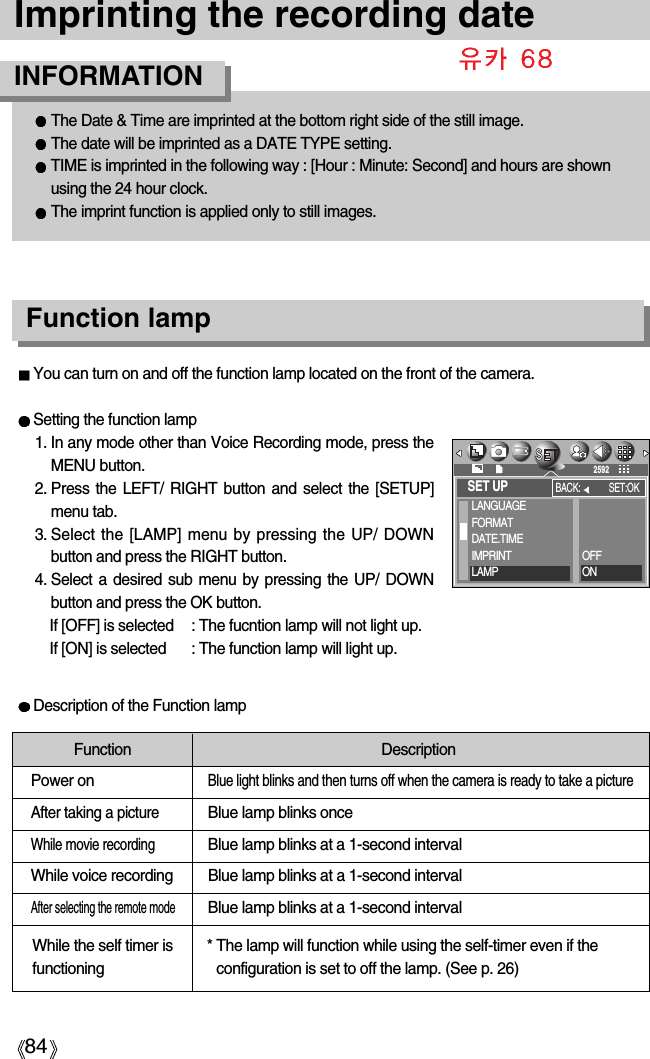 84Imprinting the recording dateFunction lampYou can turn on and off the function lamp located on the front of the camera.Setting the function lamp1. In any mode other than Voice Recording mode, press theMENU button.2. Press the LEFT/ RIGHT button and select the [SETUP]menu tab.3. Select the [LAMP] menu by pressing the UP/ DOWNbutton and press the RIGHT button.4. Select a desired sub menu by pressing the UP/ DOWNbutton and press the OK button. If [OFF] is selected : The fucntion lamp will not light up.If [ON] is selected : The function lamp will light up.Description of the Function lampFunction DescriptionPower onBlue light blinks and then turns off when the camera is ready to take a pictureAfter taking a pictureBlue lamp blinks onceWhile movie recordingBlue lamp blinks at a 1-second intervalWhile voice recording Blue lamp blinks at a 1-second intervalAfter selecting the remote modeBlue lamp blinks at a 1-second interval* The lamp will function while using the self-timer even if theconfiguration is set to off the lamp. (See p. 26)The Date &amp; Time are imprinted at the bottom right side of the still image.The date will be imprinted as a DATE TYPE setting.TIME is imprinted in the following way : [Hour : Minute: Second] and hours are shownusing the 24 hour clock.The imprint function is applied only to still images.INFORMATIONWhile the self timer isfunctioningSET UPLANGUAGEFORMATDATE.TIMEIMPRINTLAMPBACK: SET:OK2592OFFON