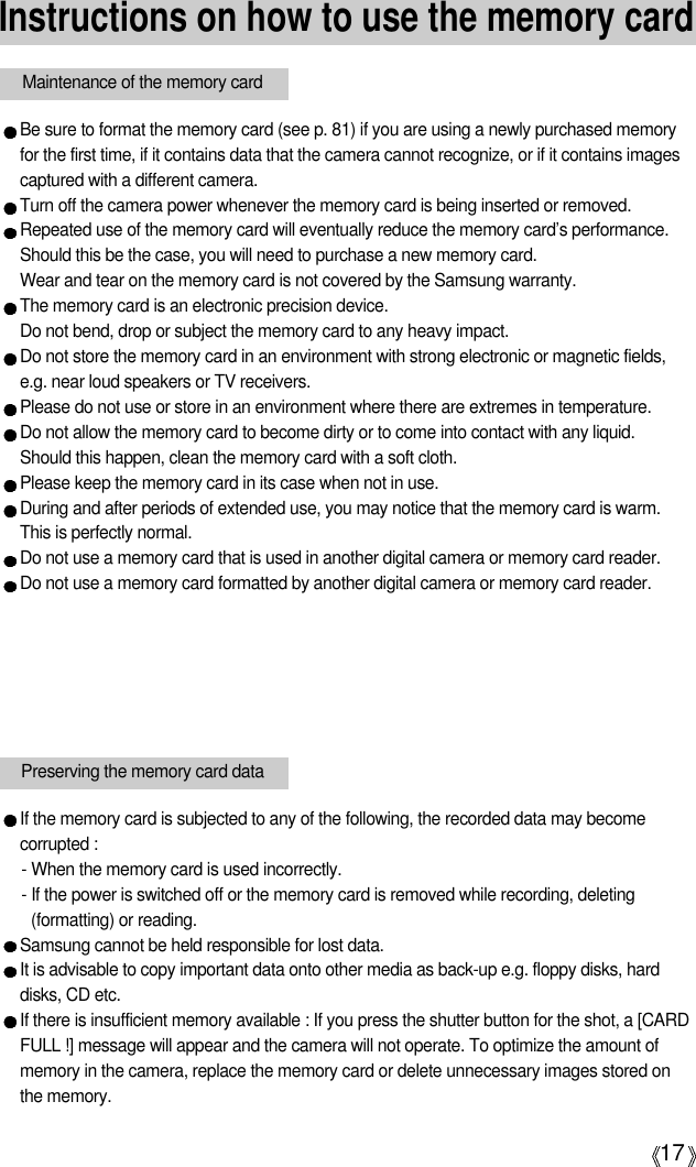 17Instructions on how to use the memory cardBe sure to format the memory card (see p. 81) if you are using a newly purchased memoryfor the first time, if it contains data that the camera cannot recognize, or if it contains imagescaptured with a different camera.Turn off the camera power whenever the memory card is being inserted or removed.Repeated use of the memory card will eventually reduce the memory card’s performance.Should this be the case, you will need to purchase a new memory card. Wear and tear on the memory card is not covered by the Samsung warranty.The memory card is an electronic precision device. Do not bend, drop or subject the memory card to any heavy impact.Do not store the memory card in an environment with strong electronic or magnetic fields,e.g. near loud speakers or TV receivers.Please do not use or store in an environment where there are extremes in temperature.Do not allow the memory card to become dirty or to come into contact with any liquid. Should this happen, clean the memory card with a soft cloth.Please keep the memory card in its case when not in use.During and after periods of extended use, you may notice that the memory card is warm. This is perfectly normal.Do not use a memory card that is used in another digital camera or memory card reader.Do not use a memory card formatted by another digital camera or memory card reader.Maintenance of the memory cardIf the memory card is subjected to any of the following, the recorded data may becomecorrupted :- When the memory card is used incorrectly.- If the power is switched off or the memory card is removed while recording, deleting(formatting) or reading.Samsung cannot be held responsible for lost data.It is advisable to copy important data onto other media as back-up e.g. floppy disks, harddisks, CD etc.If there is insufficient memory available : If you press the shutter button for the shot, a [CARDFULL !] message will appear and the camera will not operate. To optimize the amount ofmemory in the camera, replace the memory card or delete unnecessary images stored onthe memory.Preserving the memory card data
