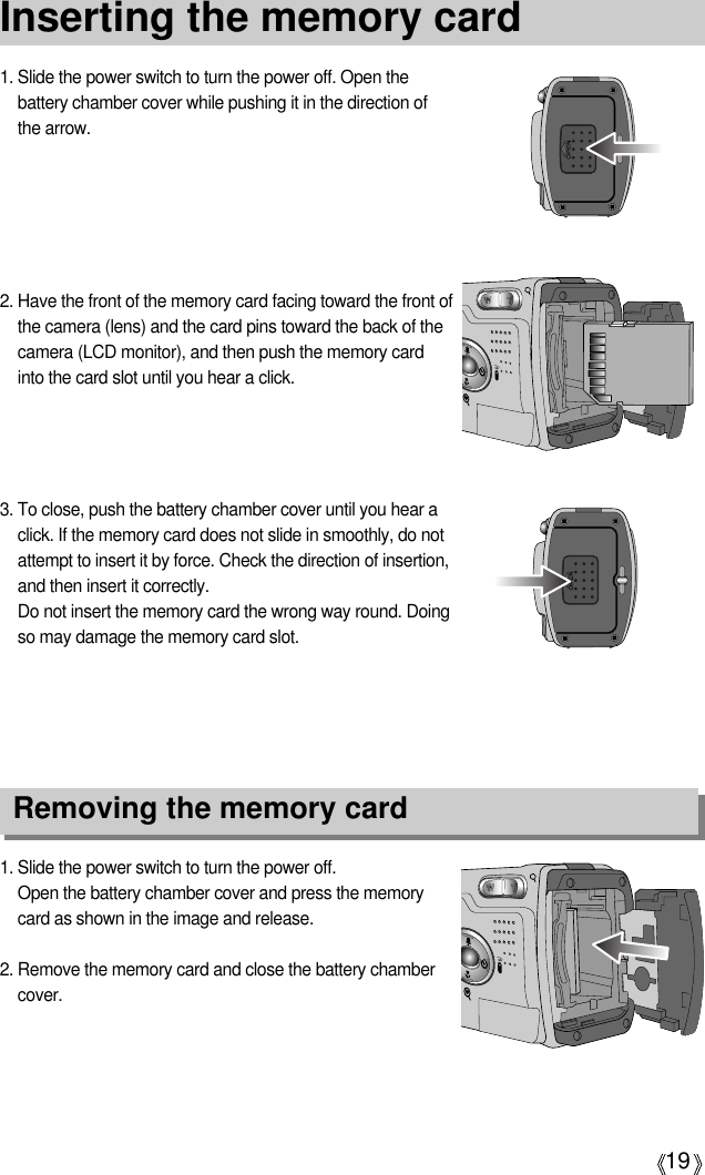 19Inserting the memory card1. Slide the power switch to turn the power off.Open the battery chamber cover and press the memorycard as shown in the image and release.2. Remove the memory card and close the battery chambercover.3. To close, push the battery chamber cover until you hear aclick. If the memory card does not slide in smoothly, do notattempt to insert it by force. Check the direction of insertion,and then insert it correctly.Do not insert the memory card the wrong way round. Doingso may damage the memory card slot.2. Have the front of the memory card facing toward the front ofthe camera (lens) and the card pins toward the back of thecamera (LCD monitor), and then push the memory cardinto the card slot until you hear a click.1. Slide the power switch to turn the power off. Open thebattery chamber cover while pushing it in the direction ofthe arrow.Removing the memory card