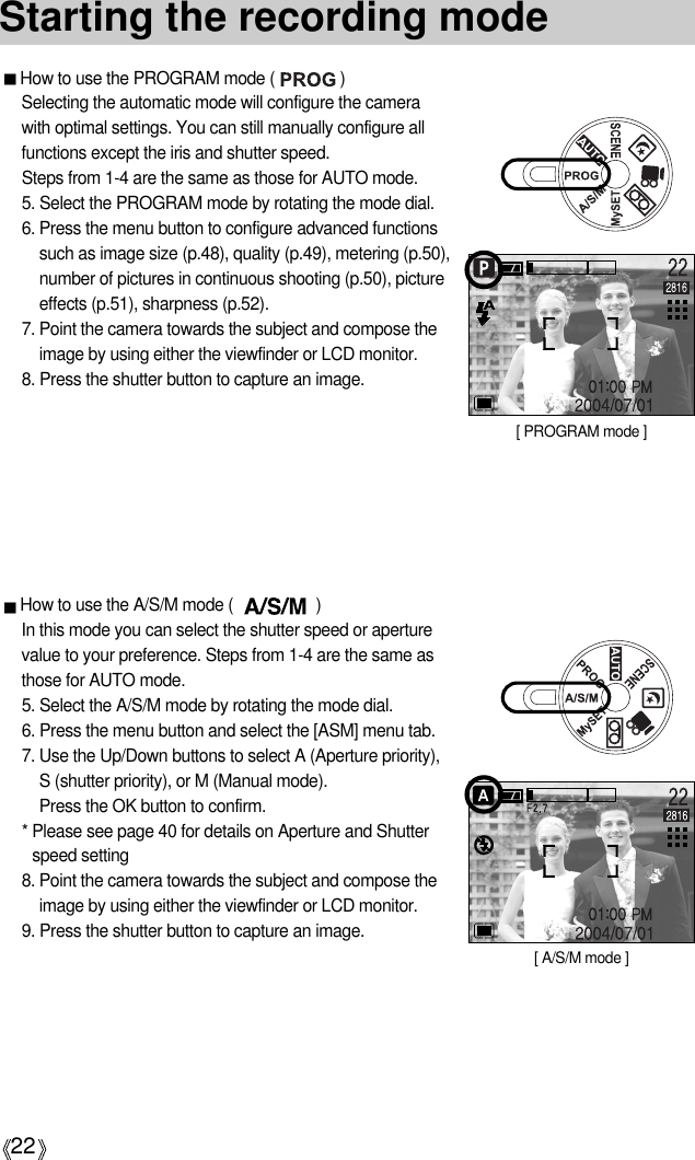22How to use the PROGRAM mode (               )Selecting the automatic mode will configure the camerawith optimal settings. You can still manually configure allfunctions except the iris and shutter speed. Steps from 1-4 are the same as those for AUTO mode.5. Select the PROGRAM mode by rotating the mode dial.6. Press the menu button to configure advanced functionssuch as image size (p.48), quality (p.49), metering (p.50),number of pictures in continuous shooting (p.50), pictureeffects (p.51), sharpness (p.52).7. Point the camera towards the subject and compose theimage by using either the viewfinder or LCD monitor.8. Press the shutter button to capture an image.Starting the recording mode[ PROGRAM mode ]How to use the A/S/M mode (                   )In this mode you can select the shutter speed or aperturevalue to your preference. Steps from 1-4 are the same asthose for AUTO mode.5. Select the A/S/M mode by rotating the mode dial.6. Press the menu button and select the [ASM] menu tab.7. Use the Up/Down buttons to select A (Aperture priority),S (shutter priority), or M (Manual mode). Press the OK button to confirm.* Please see page 40 for details on Aperture and Shutterspeed setting8. Point the camera towards the subject and compose theimage by using either the viewfinder or LCD monitor.9. Press the shutter button to capture an image.[ A/S/M mode ]