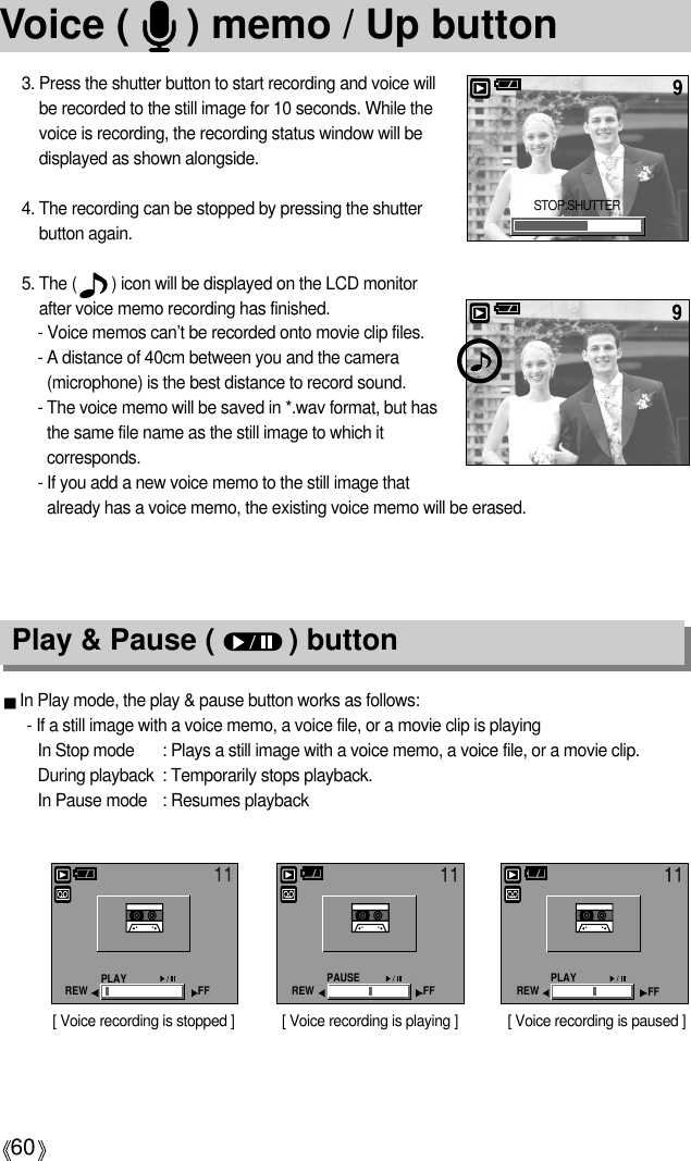 60Voice (     ) memo / Up button3. Press the shutter button to start recording and voice willbe recorded to the still image for 10 seconds. While thevoice is recording, the recording status window will bedisplayed as shown alongside.4. The recording can be stopped by pressing the shutterbutton again.5. The (        ) icon will be displayed on the LCD monitorafter voice memo recording has finished. - Voice memos can’t be recorded onto movie clip files.- A distance of 40cm between you and the camera(microphone) is the best distance to record sound.- The voice memo will be saved in *.wav format, but hasthe same file name as the still image to which itcorresponds.- If you add a new voice memo to the still image thatalready has a voice memo, the existing voice memo will be erased.Play &amp; Pause (         ) buttonIn Play mode, the play &amp; pause button works as follows:- If a still image with a voice memo, a voice file, or a movie clip is playingIn Stop mode : Plays a still image with a voice memo, a voice file, or a movie clip.During playback : Temporarily stops playback.In Pause mode : Resumes playback[ Voice recording is stopped ] [ Voice recording is paused ][ Voice recording is playing ]STOP:SHUTTERPLAYREW FF PAUSEREW FF PLAYREW FF
