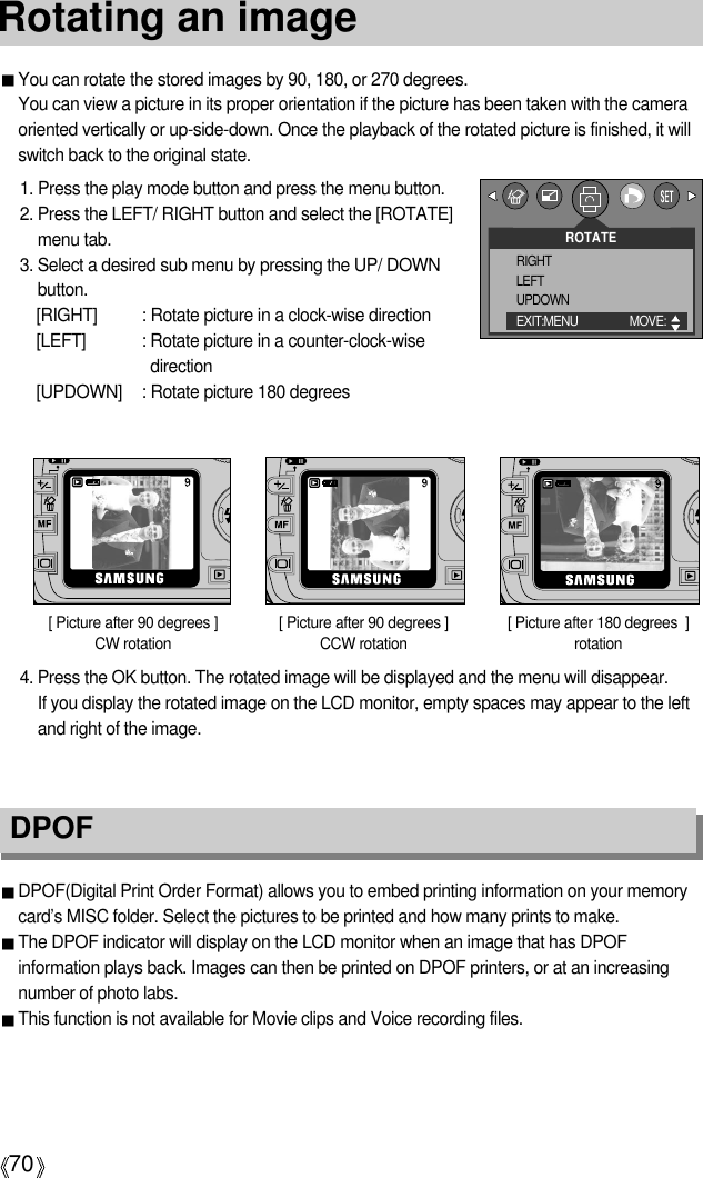 70Rotating an imageDPOF DPOF(Digital Print Order Format) allows you to embed printing information on your memorycard’s MISC folder. Select the pictures to be printed and how many prints to make.The DPOF indicator will display on the LCD monitor when an image that has DPOFinformation plays back. Images can then be printed on DPOF printers, or at an increasingnumber of photo labs.This function is not available for Movie clips and Voice recording files.You can rotate the stored images by 90, 180, or 270 degrees.You can view a picture in its proper orientation if the picture has been taken with the cameraoriented vertically or up-side-down. Once the playback of the rotated picture is finished, it willswitch back to the original state.1. Press the play mode button and press the menu button.2. Press the LEFT/ RIGHT button and select the [ROTATE]menu tab.3. Select a desired sub menu by pressing the UP/ DOWNbutton.[RIGHT] : Rotate picture in a clock-wise direction[LEFT] : Rotate picture in a counter-clock-wisedirection[UPDOWN] : Rotate picture 180 degrees[ Picture after 90 degrees ] CCW rotation[ Picture after 180 degrees  ]rotation[ Picture after 90 degrees ]CW rotation4. Press the OK button. The rotated image will be displayed and the menu will disappear. If you display the rotated image on the LCD monitor, empty spaces may appear to the leftand right of the image.ROTATERIGHTLEFTUPDOWNEXIT:MENU MOVE:  