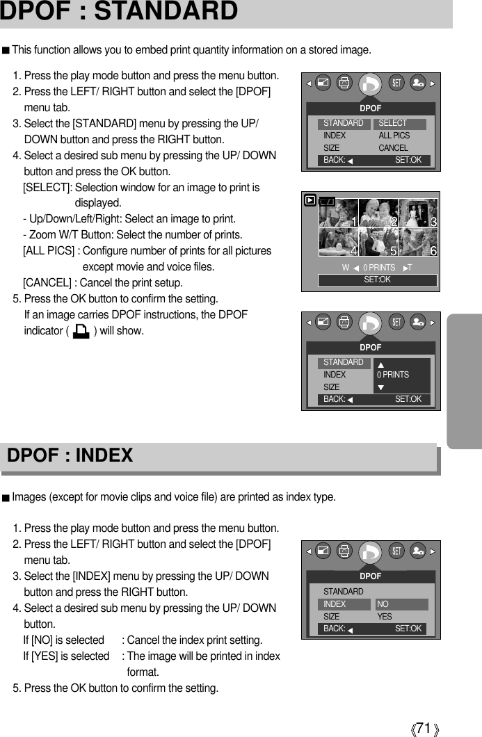 71DPOF : STANDARDImages (except for movie clips and voice file) are printed as index type.1. Press the play mode button and press the menu button.2. Press the LEFT/ RIGHT button and select the [DPOF]menu tab.3. Select the [INDEX] menu by pressing the UP/ DOWNbutton and press the RIGHT button.4. Select a desired sub menu by pressing the UP/ DOWNbutton.If [NO] is selected : Cancel the index print setting.If [YES] is selected : The image will be printed in indexformat.5. Press the OK button to confirm the setting.DPOF : INDEXThis function allows you to embed print quantity information on a stored image.1. Press the play mode button and press the menu button.2. Press the LEFT/ RIGHT button and select the [DPOF]menu tab.3. Select the [STANDARD] menu by pressing the UP/DOWN button and press the RIGHT button.4. Select a desired sub menu by pressing the UP/ DOWNbutton and press the OK button.[SELECT]: Selection window for an image to print isdisplayed.- Up/Down/Left/Right: Select an image to print.- Zoom W/T Button: Select the number of prints.[ALL PICS] : Configure number of prints for all picturesexcept movie and voice files.[CANCEL] : Cancel the print setup.5. Press the OK button to confirm the setting.If an image carries DPOF instructions, the DPOFindicator (         ) will show.DPOFBACK: SET:OKSET:OKW  0 PRINTS    TDPOFSTANDARDINDEXSIZEBACK: SET:OKNOYESSTANDARDINDEXSIZESELECT ALL PICSCANCELDPOFBACK: SET:OKSTANDARDINDEXSIZE0 PRINTS