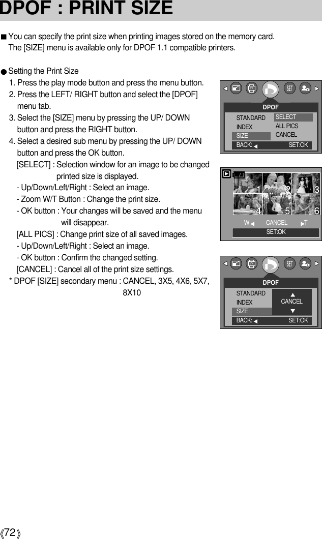 72DPOF : PRINT SIZEYou can specify the print size when printing images stored on the memory card.The [SIZE] menu is available only for DPOF 1.1 compatible printers.Setting the Print Size1. Press the play mode button and press the menu button.2. Press the LEFT/ RIGHT button and select the [DPOF]menu tab.3. Select the [SIZE] menu by pressing the UP/ DOWNbutton and press the RIGHT button.4. Select a desired sub menu by pressing the UP/ DOWNbutton and press the OK button.[SELECT] : Selection window for an image to be changedprinted size is displayed.- Up/Down/Left/Right : Select an image.- Zoom W/T Button : Change the print size.- OK button : Your changes will be saved and the menuwill disappear.[ALL PICS] : Change print size of all saved images.- Up/Down/Left/Right : Select an image.- OK button : Confirm the changed setting.[CANCEL] : Cancel all of the print size settings.* DPOF [SIZE] secondary menu : CANCEL, 3X5, 4X6, 5X7,8X10DPOFSTANDARDINDEXSIZEBACK: SET:OKSELECTALL PICSCANCELSET:OKWCANCEL          TDPOFSTANDARDINDEXSIZEBACK: SET:OKCANCEL