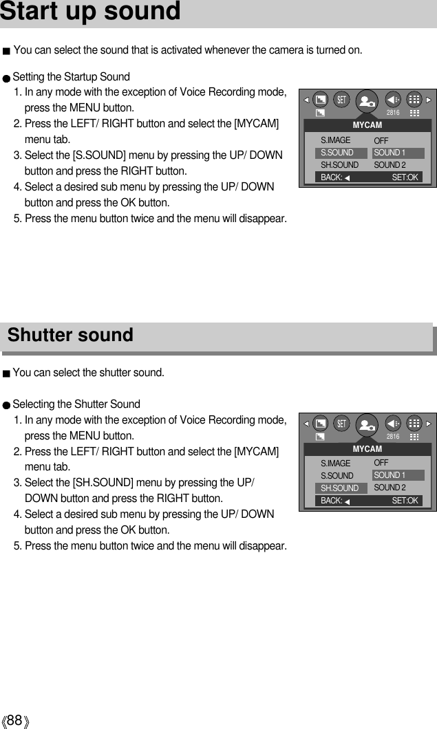 88Start up soundYou can select the shutter sound.Selecting the Shutter Sound1. In any mode with the exception of Voice Recording mode,press the MENU button.2. Press the LEFT/ RIGHT button and select the [MYCAM]menu tab.3. Select the [SH.SOUND] menu by pressing the UP/DOWN button and press the RIGHT button.4. Select a desired sub menu by pressing the UP/ DOWNbutton and press the OK button.5. Press the menu button twice and the menu will disappear.Shutter soundSetting the Startup Sound1. In any mode with the exception of Voice Recording mode,press the MENU button.2. Press the LEFT/ RIGHT button and select the [MYCAM]menu tab.3. Select the [S.SOUND] menu by pressing the UP/ DOWNbutton and press the RIGHT button.4. Select a desired sub menu by pressing the UP/ DOWNbutton and press the OK button.5. Press the menu button twice and the menu will disappear.MYCAMS.IMAGES.SOUNDSH.SOUNDBACK: SET:OKOFFSOUND 1SOUND 2MYCAMS.IMAGES.SOUNDSH.SOUNDBACK: SET:OKOFFSOUND 1SOUND 2You can select the sound that is activated whenever the camera is turned on.28162816