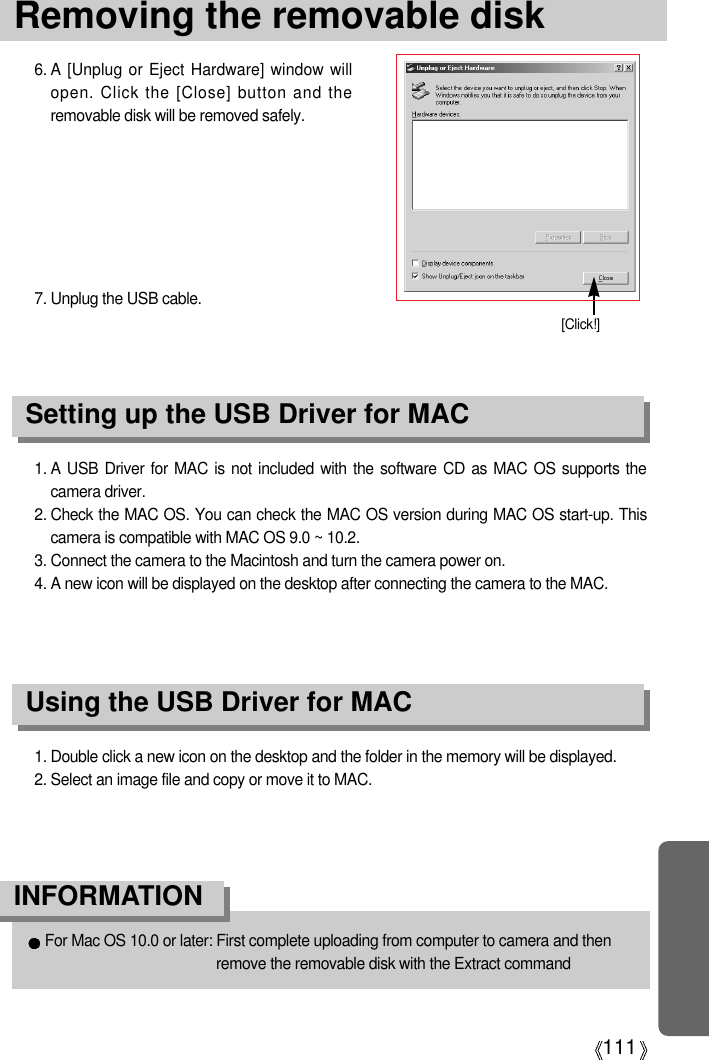 111Removing the removable disk1. A USB Driver for MAC is not included with the software CD as MAC OS supports thecamera driver.2. Check the MAC OS. You can check the MAC OS version during MAC OS start-up. Thiscamera is compatible with MAC OS 9.0 ~ 10.2.3. Connect the camera to the Macintosh and turn the camera power on.4. A new icon will be displayed on the desktop after connecting the camera to the MAC.Using the USB Driver for MACSetting up the USB Driver for MAC1. Double click a new icon on the desktop and the folder in the memory will be displayed.2. Select an image file and copy or move it to MAC.For Mac OS 10.0 or later: First complete uploading from computer to camera and thenremove the removable disk with the Extract commandINFORMATION6. A [Unplug or Eject Hardware] window willopen. Click the [Close] button and theremovable disk will be removed safely.7. Unplug the USB cable.[Click!]