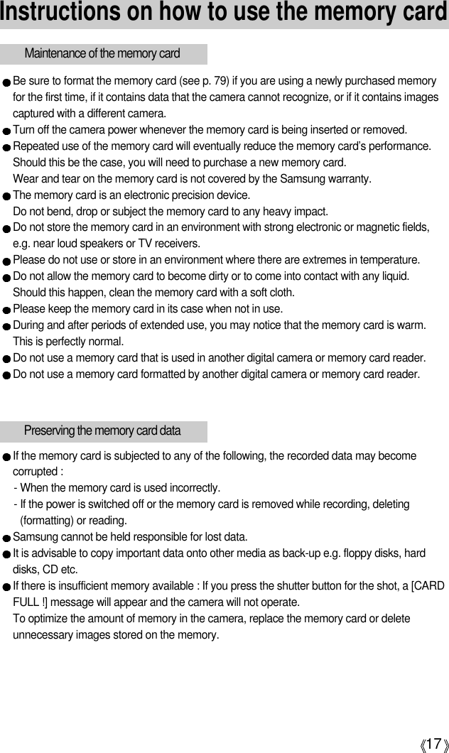 17Instructions on how to use the memory cardBe sure to format the memory card (see p. 79) if you are using a newly purchased memoryfor the first time, if it contains data that the camera cannot recognize, or if it contains imagescaptured with a different camera.Turn off the camera power whenever the memory card is being inserted or removed.Repeated use of the memory card will eventually reduce the memory card’s performance.Should this be the case, you will need to purchase a new memory card. Wear and tear on the memory card is not covered by the Samsung warranty.The memory card is an electronic precision device. Do not bend, drop or subject the memory card to any heavy impact.Do not store the memory card in an environment with strong electronic or magnetic fields,e.g. near loud speakers or TV receivers.Please do not use or store in an environment where there are extremes in temperature.Do not allow the memory card to become dirty or to come into contact with any liquid. Should this happen, clean the memory card with a soft cloth.Please keep the memory card in its case when not in use.During and after periods of extended use, you may notice that the memory card is warm. This is perfectly normal.Do not use a memory card that is used in another digital camera or memory card reader.Do not use a memory card formatted by another digital camera or memory card reader.Maintenance of the memory cardIf the memory card is subjected to any of the following, the recorded data may becomecorrupted :- When the memory card is used incorrectly.- If the power is switched off or the memory card is removed while recording, deleting(formatting) or reading.Samsung cannot be held responsible for lost data.It is advisable to copy important data onto other media as back-up e.g. floppy disks, harddisks, CD etc.If there is insufficient memory available : If you press the shutter button for the shot, a [CARDFULL !] message will appear and the camera will not operate. To optimize the amount of memory in the camera, replace the memory card or deleteunnecessary images stored on the memory.Preserving the memory card data