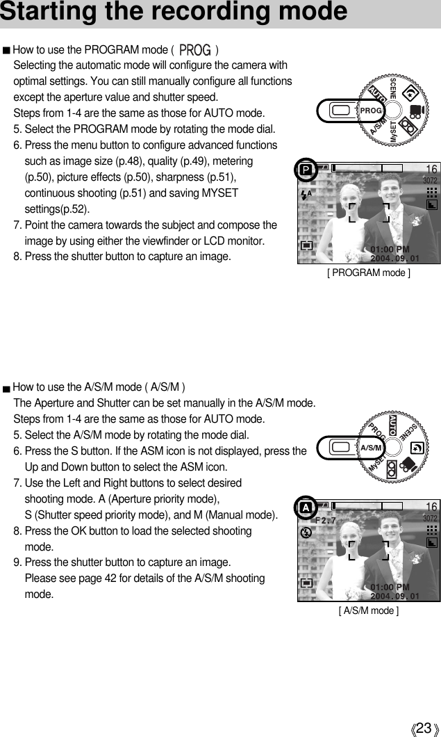 23How to use the PROGRAM mode (               )Selecting the automatic mode will configure the camera withoptimal settings. You can still manually configure all functionsexcept the aperture value and shutter speed. Steps from 1-4 are the same as those for AUTO mode.5. Select the PROGRAM mode by rotating the mode dial.6. Press the menu button to configure advanced functionssuch as image size (p.48), quality (p.49), metering(p.50), picture effects (p.50), sharpness (p.51),continuous shooting (p.51) and saving MYSETsettings(p.52).7. Point the camera towards the subject and compose theimage by using either the viewfinder or LCD monitor.8. Press the shutter button to capture an image.Starting the recording mode[ PROGRAM mode ]How to use the A/S/M mode ( A/S/M )The Aperture and Shutter can be set manually in the A/S/M mode.Steps from 1-4 are the same as those for AUTO mode.5. Select the A/S/M mode by rotating the mode dial.6. Press the S button. If the ASM icon is not displayed, press theUp and Down button to select the ASM icon. 7. Use the Left and Right buttons to select desiredshooting mode. A (Aperture priority mode), S (Shutter speed priority mode), and M (Manual mode).8. Press the OK button to load the selected shootingmode.9. Press the shutter button to capture an image.Please see page 42 for details of the A/S/M shootingmode.[ A/S/M mode ]