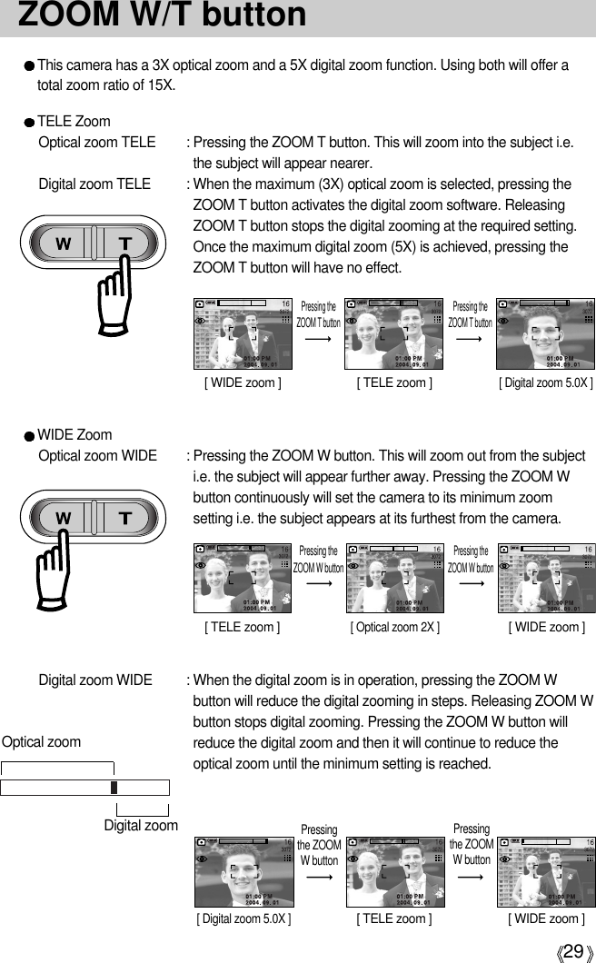 29ZOOM W/T buttonThis camera has a 3X optical zoom and a 5X digital zoom function. Using both will offer atotal zoom ratio of 15X.TELE ZoomOptical zoom TELE  : Pressing the ZOOM T button. This will zoom into the subject i.e.the subject will appear nearer.Digital zoom TELE  : When the maximum (3X) optical zoom is selected, pressing theZOOM T button activates the digital zoom software. ReleasingZOOM T button stops the digital zooming at the required setting.Once the maximum digital zoom (5X) is achieved, pressing theZOOM T button will have no effect.[ WIDE zoom ] [ TELE zoom ] [ Digital zoom 5.0X ]Pressing theZOOM T buttonPressing theZOOM T buttonWIDE ZoomOptical zoom WIDE  : Pressing the ZOOM W button. This will zoom out from the subjecti.e. the subject will appear further away. Pressing the ZOOM Wbutton continuously will set the camera to its minimum zoomsetting i.e. the subject appears at its furthest from the camera.Digital zoom WIDE  : When the digital zoom is in operation, pressing the ZOOM Wbutton will reduce the digital zooming in steps. Releasing ZOOM Wbutton stops digital zooming. Pressing the ZOOM W button willreduce the digital zoom and then it will continue to reduce theoptical zoom until the minimum setting is reached. [ TELE zoom ][ Optical zoom 2X ][ WIDE zoom ]Pressing theZOOM W buttonPressing theZOOM W button[ Digital zoom 5.0X ][ TELE zoom ] [ WIDE zoom ]Pressingthe ZOOMW buttonPressingthe ZOOMW buttonOptical zoomDigital zoom