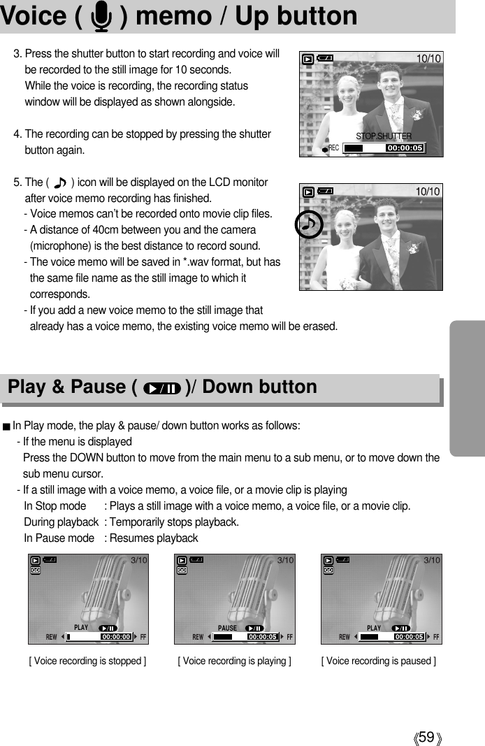 59Voice (     ) memo / Up button3. Press the shutter button to start recording and voice willbe recorded to the still image for 10 seconds. While the voice is recording, the recording statuswindow will be displayed as shown alongside.4. The recording can be stopped by pressing the shutterbutton again.5. The (        ) icon will be displayed on the LCD monitorafter voice memo recording has finished. - Voice memos can’t be recorded onto movie clip files.- A distance of 40cm between you and the camera(microphone) is the best distance to record sound.- The voice memo will be saved in *.wav format, but hasthe same file name as the still image to which itcorresponds.- If you add a new voice memo to the still image thatalready has a voice memo, the existing voice memo will be erased.Play &amp; Pause (         )/ Down buttonIn Play mode, the play &amp; pause/ down button works as follows:- If the menu is displayedPress the DOWN button to move from the main menu to a sub menu, or to move down thesub menu cursor.- If a still image with a voice memo, a voice file, or a movie clip is playingIn Stop mode : Plays a still image with a voice memo, a voice file, or a movie clip.During playback : Temporarily stops playback.In Pause mode : Resumes playback[ Voice recording is stopped ] [ Voice recording is paused ][ Voice recording is playing ]STOP.SHUTTERRECPLAYPAUSEPLAY