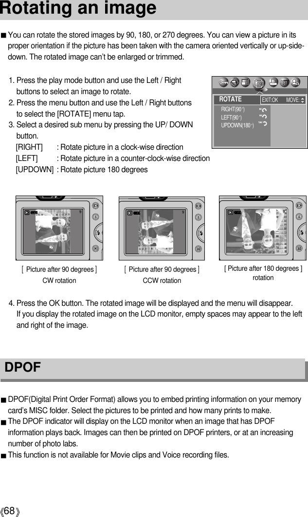 68Rotating an imageDPOF DPOF(Digital Print Order Format) allows you to embed printing information on your memorycard’s MISC folder. Select the pictures to be printed and how many prints to make.The DPOF indicator will display on the LCD monitor when an image that has DPOFinformation plays back. Images can then be printed on DPOF printers, or at an increasingnumber of photo labs.This function is not available for Movie clips and Voice recording files.You can rotate the stored images by 90, 180, or 270 degrees. You can view a picture in itsproper orientation if the picture has been taken with the camera oriented vertically or up-side-down. The rotated image can’t be enlarged or trimmed.1. Press the play mode button and use the Left / Rightbuttons to select an image to rotate.2. Press the menu button and use the Left / Right buttons to select the [ROTATE] menu tap.3. Select a desired sub menu by pressing the UP/ DOWNbutton.[RIGHT]  : Rotate picture in a clock-wise direction[LEFT]  : Rotate picture in a counter-clock-wise direction[UPDOWN] : Rotate picture 180 degrees[  Picture after 90 degrees ]CW rotation[ Picture after 180 degrees ]rotation[  Picture after 90 degrees ]CCW rotation4. Press the OK button. The rotated image will be displayed and the menu will disappear. If you display the rotated image on the LCD monitor, empty spaces may appear to the leftand right of the image.ROTATERIGHT(90 )LEFT(90 )UPDOWN(180 )EXIT:OK MOVE: