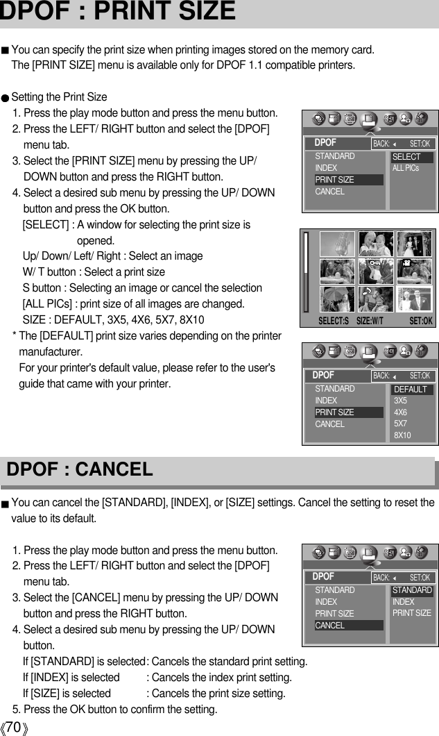 70DPOF : CANCELDPOF : PRINT SIZEYou can specify the print size when printing images stored on the memory card.The [PRINT SIZE] menu is available only for DPOF 1.1 compatible printers.Setting the Print Size1. Press the play mode button and press the menu button.2. Press the LEFT/ RIGHT button and select the [DPOF]menu tab.3. Select the [PRINT SIZE] menu by pressing the UP/DOWN button and press the RIGHT button.4. Select a desired sub menu by pressing the UP/ DOWNbutton and press the OK button.[SELECT] : A window for selecting the print size isopened.Up/ Down/ Left/ Right : Select an imageW/ T button : Select a print sizeS button : Selecting an image or cancel the selection[ALL PICs] : print size of all images are changed. SIZE : DEFAULT, 3X5, 4X6, 5X7, 8X10* The [DEFAULT] print size varies depending on the printermanufacturer.For your printer&apos;s default value, please refer to the user&apos;sguide that came with your printer.You can cancel the [STANDARD], [INDEX], or [SIZE] settings. Cancel the setting to reset thevalue to its default.1. Press the play mode button and press the menu button.2. Press the LEFT/ RIGHT button and select the [DPOF]menu tab.3. Select the [CANCEL] menu by pressing the UP/ DOWNbutton and press the RIGHT button.4. Select a desired sub menu by pressing the UP/ DOWNbutton.If [STANDARD] is selected: Cancels the standard print setting.If [INDEX] is selected : Cancels the index print setting.If [SIZE] is selected  : Cancels the print size setting.5. Press the OK button to confirm the setting.DPOFBACK: SET:OKSTANDARDINDEXPRINT SIZECANCELSELECTALL PICsDPOFBACK: SET:OKSTANDARDINDEXPRINT SIZECANCELDPOFBACK: SET:OKSTANDARDINDEXPRINT SIZECANCELSTANDARDINDEXPRINT SIZEDEFAULT3X54X65X78X10SELECT:S SIZE:W/T SET:OK