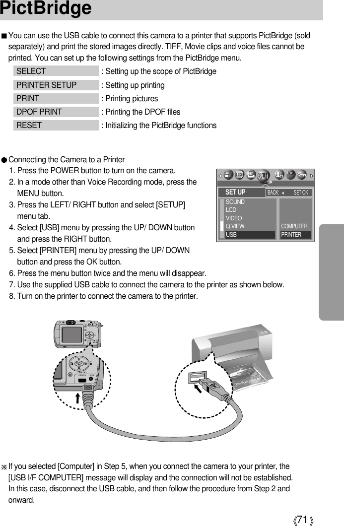 71PictBridgeYou can use the USB cable to connect this camera to a printer that supports PictBridge (soldseparately) and print the stored images directly. TIFF, Movie clips and voice files cannot beprinted. You can set up the following settings from the PictBridge menu.SELECT : Setting up the scope of PictBridgePRINTER SETUP : Setting up printingPRINT : Printing picturesDPOF PRINT : Printing the DPOF filesRESET : Initializing the PictBridge functionsConnecting the Camera to a Printer1. Press the POWER button to turn on the camera.2. In a mode other than Voice Recording mode, press theMENU button.3. Press the LEFT/ RIGHT button and select [SETUP] menu tab.4. Select [USB] menu by pressing the UP/ DOWN buttonand press the RIGHT button.5. Select [PRINTER] menu by pressing the UP/ DOWNbutton and press the OK button.6. Press the menu button twice and the menu will disappear.7. Use the supplied USB cable to connect the camera to the printer as shown below.8. Turn on the printer to connect the camera to the printer.If you selected [Computer] in Step 5, when you connect the camera to your printer, the [USB I/F COMPUTER] message will display and the connection will not be established. In this case, disconnect the USB cable, and then follow the procedure from Step 2 andonward.SET UPBACK: SET:OKSOUNDLCDVIDEOQ.VIEWUSBCOMPUTERPRINTER