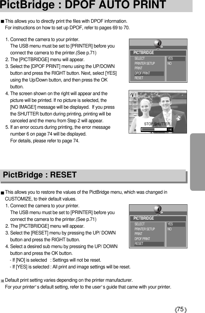 75PictBridge : DPOF AUTO PRINTThis allows you to directly print the files with DPOF information. For instructions on how to set up DPOF, refer to pages 69 to 70.1. Connect the camera to your printer. The USB menu must be set to [PRINTER] before youconnect the camera to the printer.(See p.71)2. The [PICTBRIDGE] menu will appear.3. Select the [DPOF PRINT] menu using the UP/DOWNbutton and press the RIGHT button. Next, select [YES]using the Up/Down button, and then press the OKbutton.4. The screen shown on the right will appear and thepicture will be printed. If no picture is selected, the [NO IMAGE!] message will be displayed.  If you pressthe SHUTTER button during printing, printing will becanceled and the menu from Step 2 will appear.5. If an error occurs during printing, the error messagenumber 6 on page 74 will be displayed. For details, please refer to page 74.This allows you to restore the values of the PictBridge menu, which was changed inCUSTOMIZE, to their default values.1. Connect the camera to your printer. The USB menu must be set to [PRINTER] before youconnect the camera to the printer.(See p.71)2. The [PICTBRIDGE] menu will appear.3. Select the [RESET] menu by pressing the UP/ DOWNbutton and press the RIGHT button.4. Select a desired sub menu by pressing the UP/ DOWNbutton and press the OK button.- If [NO] is selected : Settings will not be reset.- If [YES] is selected : All print and image settings will be reset.Default print setting varies depending on the printer manufacturer. For your printer s default setting, refer to the user s guide that came with your printer.PictBridge : RESETSTOP.SHUTTERPICTBRIDGESELECTPRINTER SETUPPRINTDPOF PRINTRESETYESNOPICTBRIDGESELECTPRINTER SETUPPRINTDPOF PRINTRESETYESNO