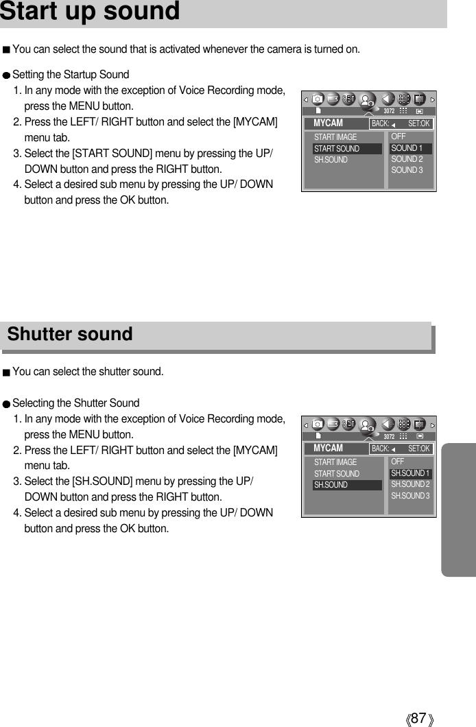 87You can select the sound that is activated whenever the camera is turned on.Start up soundYou can select the shutter sound.Selecting the Shutter Sound1. In any mode with the exception of Voice Recording mode,press the MENU button.2. Press the LEFT/ RIGHT button and select the [MYCAM]menu tab.3. Select the [SH.SOUND] menu by pressing the UP/DOWN button and press the RIGHT button.4. Select a desired sub menu by pressing the UP/ DOWNbutton and press the OK button.Shutter soundSetting the Startup Sound1. In any mode with the exception of Voice Recording mode,press the MENU button.2. Press the LEFT/ RIGHT button and select the [MYCAM]menu tab.3. Select the [START SOUND] menu by pressing the UP/DOWN button and press the RIGHT button.4. Select a desired sub menu by pressing the UP/ DOWNbutton and press the OK button.MYCAMSTART IMAGESTART SOUNDSH.SOUNDBACK: SET:OK3072OFFSOUND 1SOUND 2SOUND 3MYCAMSTART IMAGESTART SOUNDSH.SOUNDBACK: SET:OK3072OFFSH.SOUND 1SH.SOUND 2SH.SOUND 3