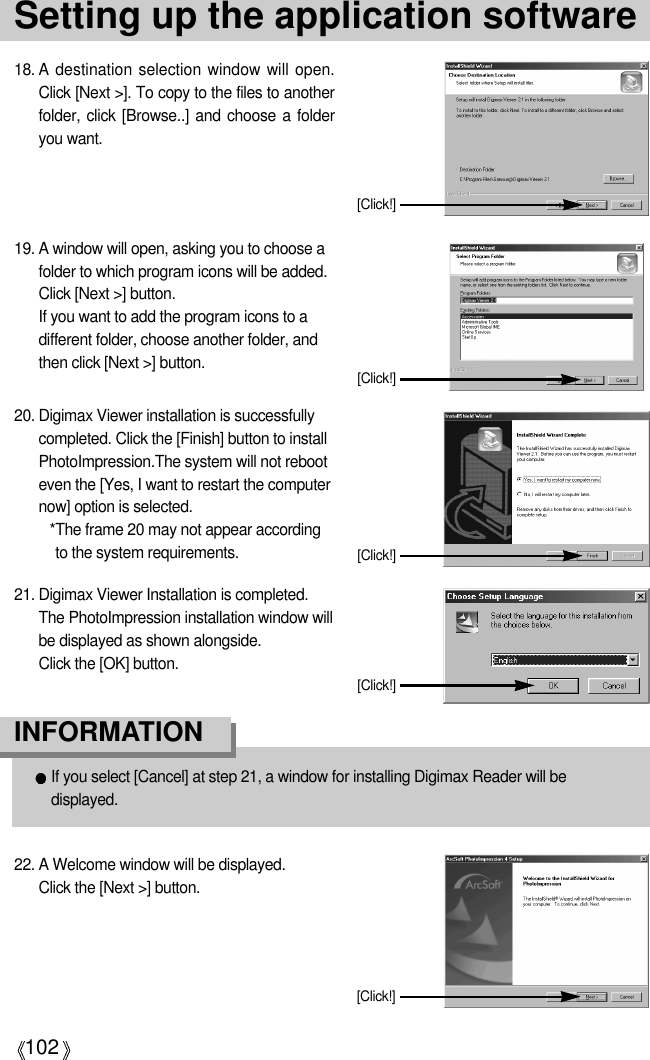 102Setting up the application software18. A  destination selection window will open.Click [Next &gt;]. To copy to the files to anotherfolder, click [Browse..] and choose a folderyou want.[Click!]19. A window will open, asking you to choose afolder to which program icons will be added.Click [Next &gt;] button. If you want to add the program icons to adifferent folder, choose another folder, andthen click [Next &gt;] button.If you select [Cancel] at step 21, a window for installing Digimax Reader will bedisplayed.INFORMATION[Click!]20. Digimax Viewer installation is successfullycompleted. Click the [Finish] button to installPhotoImpression.The system will not rebooteven the [Yes, I want to restart the computernow] option is selected.*The frame 20 may not appear accordingto the system requirements. [Click!]21. Digimax Viewer Installation is completed. The PhotoImpression installation window willbe displayed as shown alongside. Click the [OK] button.[Click!]22. A Welcome window will be displayed.Click the [Next &gt;] button.[Click!]