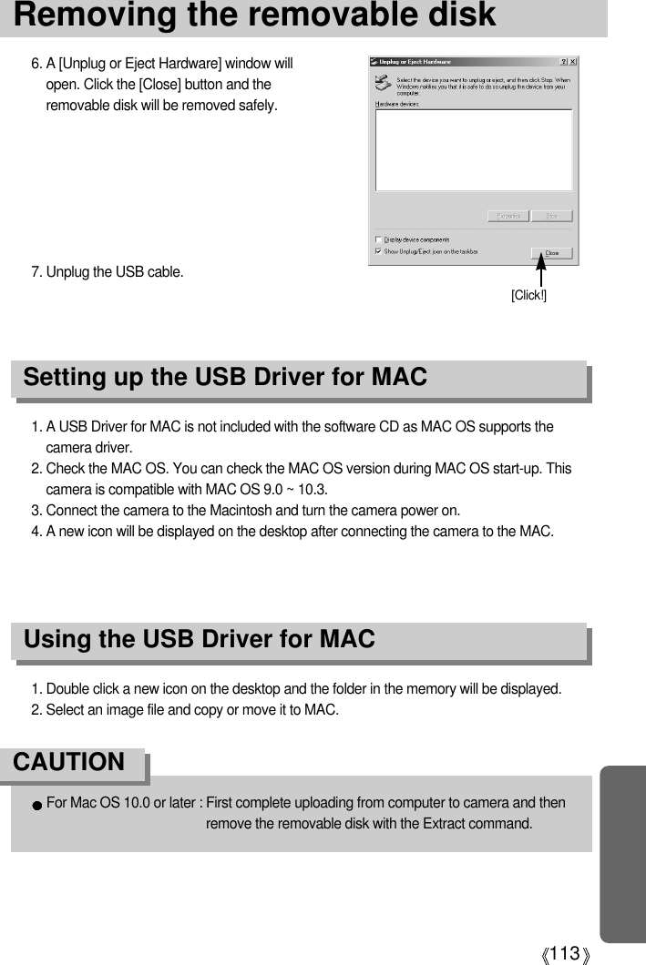 113Removing the removable disk1. A USB Driver for MAC is not included with the software CD as MAC OS supports thecamera driver.2. Check the MAC OS. You can check the MAC OS version during MAC OS start-up. Thiscamera is compatible with MAC OS 9.0 ~ 10.3.3. Connect the camera to the Macintosh and turn the camera power on.4. A new icon will be displayed on the desktop after connecting the camera to the MAC.Using the USB Driver for MACSetting up the USB Driver for MAC1. Double click a new icon on the desktop and the folder in the memory will be displayed.2. Select an image file and copy or move it to MAC.For Mac OS 10.0 or later : First complete uploading from computer to camera and thenremove the removable disk with the Extract command.CAUTION6. A [Unplug or Eject Hardware] window willopen. Click the [Close] button and theremovable disk will be removed safely.7. Unplug the USB cable.[Click!]