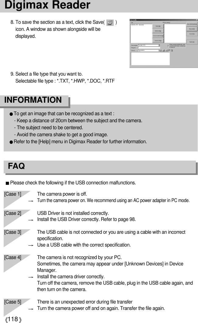 118Please check the following if the USB connection malfunctions.[Case 1]  The camera power is off.Turn the camera power on. We recommend using an AC power adapter in PC mode.[Case 2] USB Driver is not installed correctly.Install the USB Driver correctly. Refer to page 98.[Case 3] The USB cable is not connected or you are using a cable with an incorrectspecification.Use a USB cable with the correct specification.[Case 4] The camera is not recognized by your PC. Sometimes, the camera may appear under [Unknown Devices] in DeviceManager.Install the camera driver correctly.Turn off the camera, remove the USB cable, plug in the USB cable again, andthen turn on the camera.[Case 5] There is an unexpected error during file transferTurn the camera power off and on again. Transfer the file again.Digimax ReaderTo get an image that can be recognized as a text : - Keep a distance of 20cm between the subject and the camera. - The subject need to be centered. - Avoid the camera shake to get a good image. Refer to the [Help] menu in Digimax Reader for further information.INFORMATION 8. To save the section as a text, click the Save(         )icon. A window as shown alongside will bedisplayed. 9. Select a file type that you want to.  Selectable file type : *.TXT, *.HWP, *.DOC, *.RTFFAQ