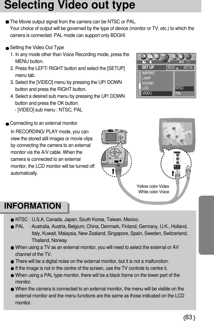 83Selecting Video out typeThe Movie output signal from the camera can be NTSC or PAL. Your choice of output will be governed by the type of device (monitor or TV, etc.) to which thecamera is connected. PAL mode can support only BDGHI.Setting the Video Out Type1. In any mode other than Voice Recording mode, press theMENU button.2. Press the LEFT/ RIGHT button and select the [SETUP]menu tab.3. Select the [VIDEO] menu by pressing the UP/ DOWNbutton and press the RIGHT button.4. Select a desired sub menu by pressing the UP/ DOWNbutton and press the OK button.- [VIDEO] sub menu : NTSC, PALNTSC : U.S.A, Canada, Japan, South Korea, Taiwan, Mexico.PAL : Australia, Austria, Belgium, China, Denmark, Finland, Germany, U.K., Holland,Italy, Kuwait, Malaysia, New Zealand, Singapore, Spain, Sweden, Switzerland,Thailand, Norway.When using a TV as an external monitor, you will need to select the external or AVchannel of the TV.There will be a digital noise on the external monitor, but it is not a malfunction.If the image is not in the centre of the screen, use the TV controls to centre it.When using a PAL type monitor, there will be a black frame on the lower part of themonitor.When the camera is connected to an external monitor, the menu will be visible on theexternal monitor and the menu functions are the same as those indicated on the LCDmonitor.INFORMATIONConnecting to an external monitorIn RECORDING/ PLAY mode, you canview the stored still images or movie clipsby connecting the camera to an externalmonitor via the A/V cable. When thecamera is connected to an externalmonitor, the LCD monitor will be turned offautomatically.Yellow color-VideoWhite color-VoiceSET UPIMPRINTLAMPSOUNDLCDVIDEOBACK: SET:OK3072NTSCPAL