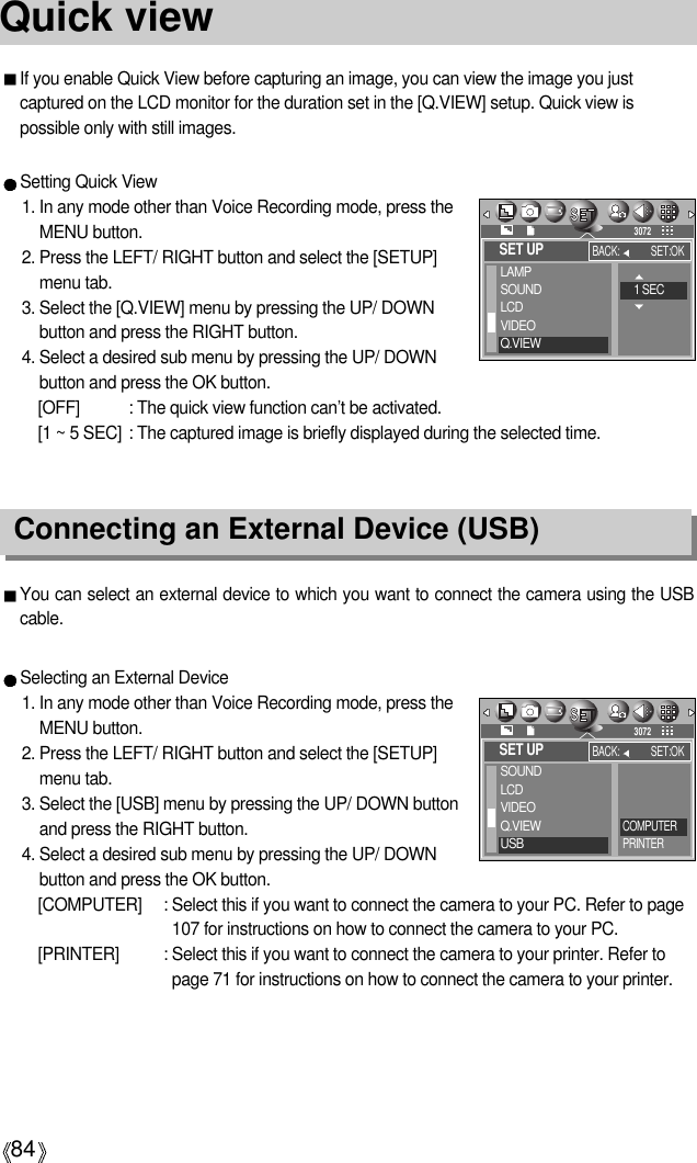 84Quick viewIf you enable Quick View before capturing an image, you can view the image you justcaptured on the LCD monitor for the duration set in the [Q.VIEW] setup. Quick view ispossible only with still images.Setting Quick View1. In any mode other than Voice Recording mode, press theMENU button.2. Press the LEFT/ RIGHT button and select the [SETUP]menu tab.3. Select the [Q.VIEW] menu by pressing the UP/ DOWNbutton and press the RIGHT button.4. Select a desired sub menu by pressing the UP/ DOWNbutton and press the OK button.[OFF] : The quick view function can’t be activated.[1 ~ 5 SEC] : The captured image is briefly displayed during the selected time.Connecting an External Device (USB)You can select an external device to which you want to connect the camera using the USBcable.Selecting an External Device1. In any mode other than Voice Recording mode, press theMENU button.2. Press the LEFT/ RIGHT button and select the [SETUP]menu tab.3. Select the [USB] menu by pressing the UP/ DOWN buttonand press the RIGHT button.4. Select a desired sub menu by pressing the UP/ DOWNbutton and press the OK button.[COMPUTER] : Select this if you want to connect the camera to your PC. Refer to page107 for instructions on how to connect the camera to your PC.[PRINTER] : Select this if you want to connect the camera to your printer. Refer topage 71 for instructions on how to connect the camera to your printer.SET UPSOUNDLCDVIDEOQ.VIEWUSBBACK: SET:OK3072COMPUTERPRINTERSET UPLAMPSOUNDLCDVIDEOQ.VIEWBACK: SET:OK30721 SEC