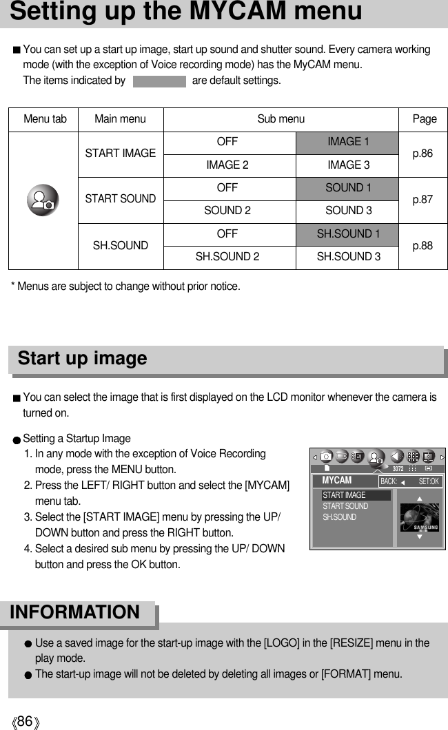 86Setting up the MYCAM menuYou can set up a start up image, start up sound and shutter sound. Every camera workingmode (with the exception of Voice recording mode) has the MyCAM menu.The items indicated by  are default settings.Menu tab Main menu PageOFF IMAGE 1IMAGE 2 IMAGE 3OFF SOUND 1SOUND 2 SOUND 3OFF SH.SOUND 1SH.SOUND 2 SH.SOUND 3START IMAGESTART SOUNDSH.SOUNDp.86p.87p.88You can select the image that is first displayed on the LCD monitor whenever the camera isturned on.Setting a Startup Image1. In any mode with the exception of Voice Recordingmode, press the MENU button.2. Press the LEFT/ RIGHT button and select the [MYCAM]menu tab.3. Select the [START IMAGE] menu by pressing the UP/DOWN button and press the RIGHT button.4. Select a desired sub menu by pressing the UP/ DOWNbutton and press the OK button.Start up imageUse a saved image for the start-up image with the [LOGO] in the [RESIZE] menu in theplay mode. The start-up image will not be deleted by deleting all images or [FORMAT] menu.INFORMATIONSub menu* Menus are subject to change without prior notice. MYCAMSTART IMAGESTART SOUNDSH.SOUNDBACK: SET:OK3072