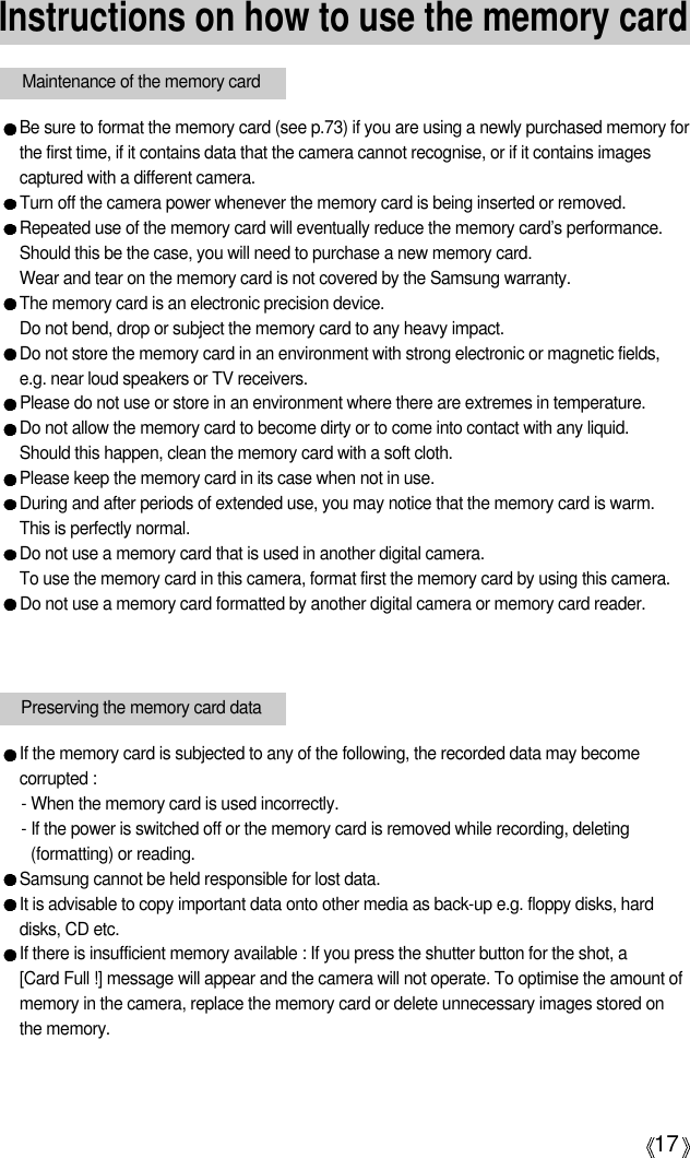 17Instructions on how to use the memory cardBe sure to format the memory card (see p.73) if you are using a newly purchased memory forthe first time, if it contains data that the camera cannot recognise, or if it contains imagescaptured with a different camera.Turn off the camera power whenever the memory card is being inserted or removed.Repeated use of the memory card will eventually reduce the memory card’s performance.Should this be the case, you will need to purchase a new memory card. Wear and tear on the memory card is not covered by the Samsung warranty.The memory card is an electronic precision device. Do not bend, drop or subject the memory card to any heavy impact.Do not store the memory card in an environment with strong electronic or magnetic fields,e.g. near loud speakers or TV receivers.Please do not use or store in an environment where there are extremes in temperature.Do not allow the memory card to become dirty or to come into contact with any liquid. Should this happen, clean the memory card with a soft cloth.Please keep the memory card in its case when not in use.During and after periods of extended use, you may notice that the memory card is warm. This is perfectly normal.Do not use a memory card that is used in another digital camera.To use the memory card in this camera, format first the memory card by using this camera. Do not use a memory card formatted by another digital camera or memory card reader.Maintenance of the memory cardPreserving the memory card dataIf the memory card is subjected to any of the following, the recorded data may becomecorrupted :- When the memory card is used incorrectly.- If the power is switched off or the memory card is removed while recording, deleting(formatting) or reading.Samsung cannot be held responsible for lost data.It is advisable to copy important data onto other media as back-up e.g. floppy disks, harddisks, CD etc.If there is insufficient memory available : If you press the shutter button for the shot, a [Card Full !] message will appear and the camera will not operate. To optimise the amount ofmemory in the camera, replace the memory card or delete unnecessary images stored onthe memory.