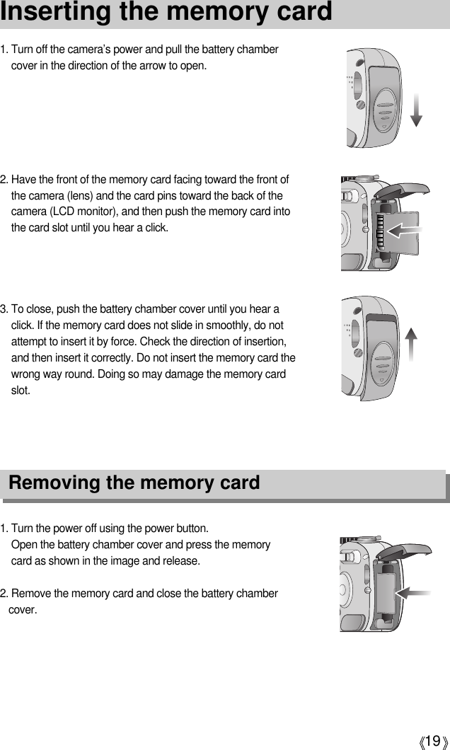 19Inserting the memory card1. Turn off the camera’s power and pull the battery chambercover in the direction of the arrow to open.2. Have the front of the memory card facing toward the front ofthe camera (lens) and the card pins toward the back of thecamera (LCD monitor), and then push the memory card intothe card slot until you hear a click.3. To close, push the battery chamber cover until you hear aclick. If the memory card does not slide in smoothly, do notattempt to insert it by force. Check the direction of insertion,and then insert it correctly. Do not insert the memory card thewrong way round. Doing so may damage the memory cardslot.1. Turn the power off using the power button.Open the battery chamber cover and press the memorycard as shown in the image and release.2. Remove the memory card and close the battery chambercover.Removing the memory card