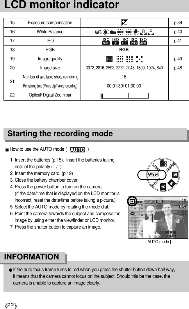 22LCD monitor indicatorStarting the recording mode1. Insert the batteries (p.15).  Insert the batteries takingnote of the polarity (+ / -).2. Insert the memory card. (p.19)3. Close the battery chamber cover.4. Press the power button to turn on the camera. (If the date/time that is displayed on the LCD monitor isincorrect, reset the date/time before taking a picture.)5. Select the AUTO mode by rotating the mode dial.6. Point the camera towards the subject and compose theimage by using either the viewfinder or LCD monitor.7. Press the shutter button to capture an image.How to use the AUTO mode (                  )[ AUTO mode ]If the auto focus frame turns to red when you press the shutter button down half way, it means that the camera cannot focus on the subject. Should this be the case, thecamera is unable to capture an image clearly.INFORMATION15 Exposure compensation p.3916 White Balance p.4017 ISO p.4118 RGB RGB19 Image quality p.4920 Image size p.48Number of available shots remaining16Remaining time (Movie clip/ Voice recording)00:01:30/ 01:00:0022 Optical/ Digital Zoom bar213072, 2816, 2592, 2272, 2048, 1600, 1024, 640