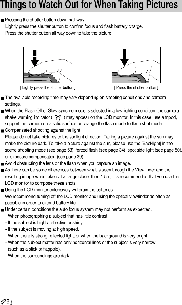 28Things to Watch Out for When Taking PicturesPressing the shutter button down half way. Lightly press the shutter button to confirm focus and flash battery charge. Press the shutter button all way down to take the picture.The available recording time may vary depending on shooting conditions and camerasettings.When the Flash Off or Slow synchro mode is selected in a low lighting condition, the camerashake warning indicator (          ) may appear on the LCD monitor. In this case, use a tripod,support the camera on a solid surface or change the flash mode to flash shot mode.Compensated shooting against the light : Please do not take pictures to the sunlight direction. Taking a picture against the sun maymake the picture dark. To take a picture against the sun, please use the [Backlight] in thescene shooting mode (see page 53), forced flash (see page 34), spot side light (see page 50),or exposure compensation (see page 39).Avoid obstructing the lens or the flash when you capture an image.As there can be some differences between what is seen through the Viewfinder and theresulting image when taken at a range closer than 1.5m, it is recommended that you use theLCD monitor to compose these shots.Using the LCD monitor extensively will drain the batteries. We recommend turning off the LCD monitor and using the optical viewfinder as often aspossible in order to extend battery life.Under certain conditions the auto focus system may not perform as expected.- When photographing a subject that has little contrast.- If the subject is highly reflective or shiny.- If the subject is moving at high speed.- When there is strong reflected light, or when the background is very bright.- When the subject matter has only horizontal lines or the subject is very narrow (such as a stick or flagpole).- When the surroundings are dark.[ Lightly press the shutter button ] [ Press the shutter button ]